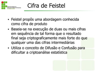 Cifra de Feistel
• Feistel propôs uma abordagem conhecida
como cifra de produto
• Baseia-se na execução de duas ou mais cifras
em sequência de tal forma que o resultado
final seja criptograficamente mais forte do que
qualquer uma das cifras intermediárias
• Utiliza o conceito de Difusão e Confusão para
dificultar a criptoanálise estatística
 