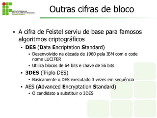 Outras cifras de bloco
• A cifra de Feistel serviu de base para famosos
algoritmos criptográficos
• DES (Data Encriptation Standard)
• Desenvolvido na década de 1960 pela IBM com o code
nome LUCIFER
• Utiliza blocos de 64 bits e chave de 56 bits
• 3DES (Triplo DES)
• Basicamente o DES executado 3 vezes em sequência
• AES (Advanced Encryptation Standard)
• O candidato a substituir o 3DES
 