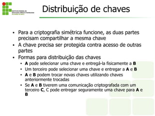 Distribuição de chaves
• Para a criptografia simétrica funcione, as duas partes
precisam compartilhar a mesma chave
• A chave precisa ser protegida contra acesso de outras
partes
• Formas para distribuição das chaves
• A pode selecionar uma chave e entregá-la fisicamente a B
• Um terceiro pode selecionar uma chave e entregar a A e B
• A e B podem trocar novas chaves utilizando chaves
anteriormente trocadas
• Se A e B tiverem uma comunicação criptografada com um
terceiro C, C pode entregar seguramente uma chave para A e
B
 
