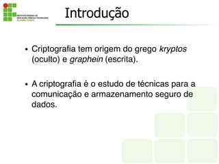 Introdução
• Criptografia tem origem do grego kryptos
(oculto) e graphein (escrita).
• A criptografia é o estudo de técnicas para a
comunicação e armazenamento seguro de
dados.
 