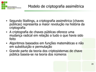 • Segundo Stallings, a criptografia assimétrica (chaves
públicas) representa a maior revolução na história da
criptografia
• A criptografia de chaves públicas oferece uma
mudança radical em relação a tudo o que havia sido
feito
• Algoritmos baseados em funções matemáticas e não
em substituição e permutação
• Grande parte da teoria dos criptosistemas de chave
pública baseia-se na teoria dos números
20
Modelo de criptografia assimétrica
 