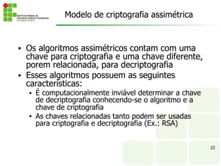 22
• Os algoritmos assimétricos contam com uma
chave para criptografia e uma chave diferente,
porem relacionada, para decriptografia
• Esses algoritmos possuem as seguintes
características:
• É computacionalmente inviável determinar a chave
de decriptografia conhecendo-se o algoritmo e a
chave de criptografia
• As chaves relacionadas tanto podem ser usadas
para criptografia e decriptografia (Ex.: RSA)
Modelo de criptografia assimétrica
 