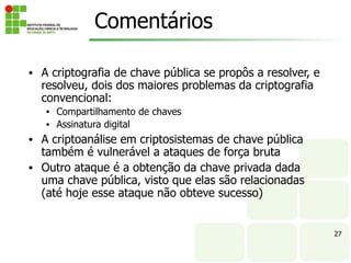 27
Comentários
• A criptografia de chave pública se propôs a resolver, e
resolveu, dois dos maiores problemas da criptografia
convencional:
• Compartilhamento de chaves
• Assinatura digital
• A criptoanálise em criptosistemas de chave pública
também é vulnerável a ataques de força bruta
• Outro ataque é a obtenção da chave privada dada
uma chave pública, visto que elas são relacionadas
(até hoje esse ataque não obteve sucesso)
 