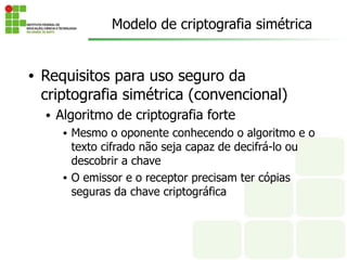 • Requisitos para uso seguro da
criptografia simétrica (convencional)
• Algoritmo de criptografia forte
• Mesmo o oponente conhecendo o algoritmo e o
texto cifrado não seja capaz de decifrá-lo ou
descobrir a chave
• O emissor e o receptor precisam ter cópias
seguras da chave criptográfica
Modelo de criptografia simétrica
 