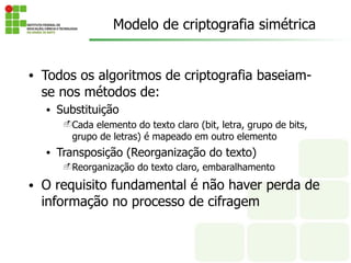 • Todos os algoritmos de criptografia baseiam-
se nos métodos de:
• Substituição
-Cada elemento do texto claro (bit, letra, grupo de bits,
grupo de letras) é mapeado em outro elemento
• Transposição (Reorganização do texto)
-Reorganização do texto claro, embaralhamento
• O requisito fundamental é não haver perda de
informação no processo de cifragem
Modelo de criptografia simétrica
 