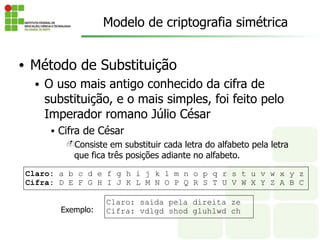 • Método de Substituição
• O uso mais antigo conhecido da cifra de
substituição, e o mais simples, foi feito pelo
Imperador romano Júlio César
• Cifra de César
-Consiste em substituir cada letra do alfabeto pela letra
que fica três posições adiante no alfabeto.
Claro: saida pela direita ze
Cifra: vdlgd shod gluhlwd ch
Claro: a b c d e f g h i j k l m n o p q r s t u v w x y z
Cifra: D E F G H I J K L M N O P Q R S T U V W X Y Z A B C
Exemplo:
Modelo de criptografia simétrica
 