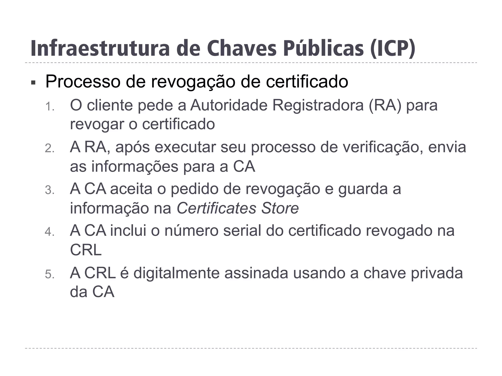 §  Processo de revogação de certificado
1.  O cliente pede a Autoridade Registradora (RA) para
revogar o certificado
2.  A RA, após executar seu processo de verificação, envia
as informações para a CA
3.  A CA aceita o pedido de revogação e guarda a
informação na Certificates Store
4.  A CA inclui o número serial do certificado revogado na
CRL
5.  A CRL é digitalmente assinada usando a chave privada
da CA
Infraestrutura de Chaves Públicas (ICP)
 