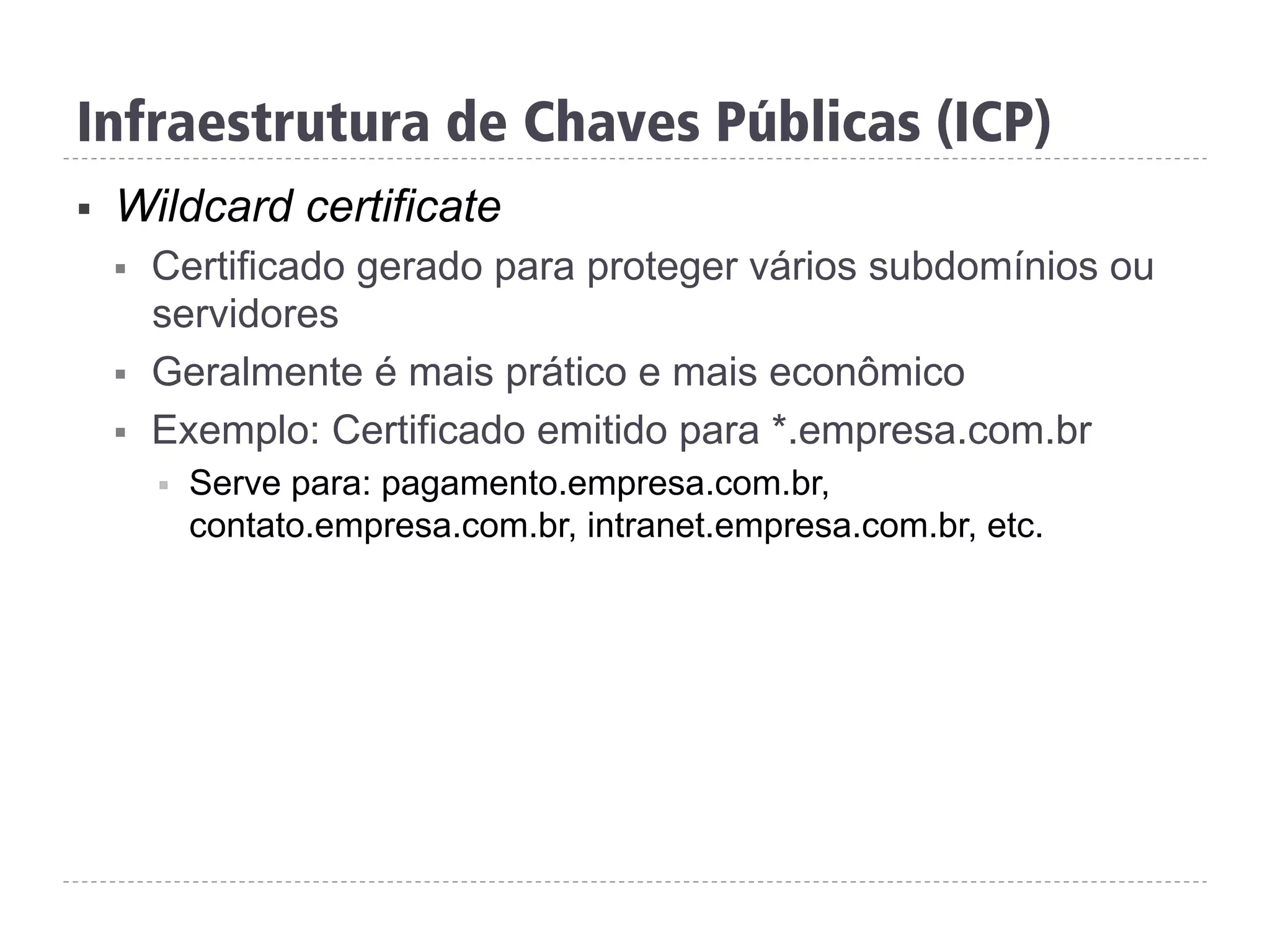 Infraestrutura de Chaves Públicas (ICP)
§  Wildcard certificate
§  Certificado gerado para proteger vários subdomínios ou
servidores
§  Geralmente é mais prático e mais econômico
§  Exemplo: Certificado emitido para *.empresa.com.br
§  Serve para: pagamento.empresa.com.br,
contato.empresa.com.br, intranet.empresa.com.br, etc.
 