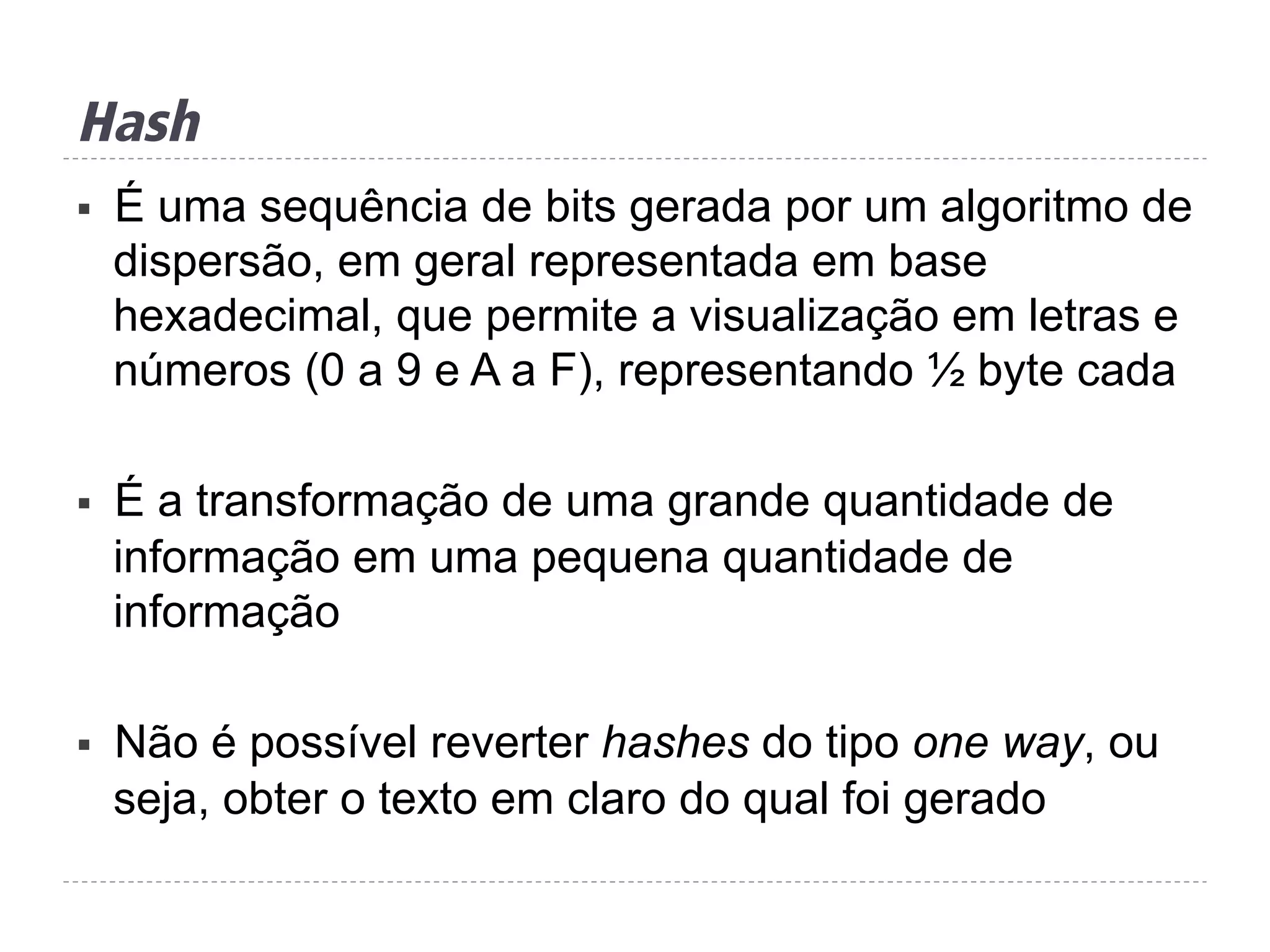 Hash
§  É uma sequência de bits gerada por um algoritmo de
dispersão, em geral representada em base
hexadecimal, que permite a visualização em letras e
números (0 a 9 e A a F), representando ½ byte cada
§  É a transformação de uma grande quantidade de
informação em uma pequena quantidade de
informação
§  Não é possível reverter hashes do tipo one way, ou
seja, obter o texto em claro do qual foi gerado
 