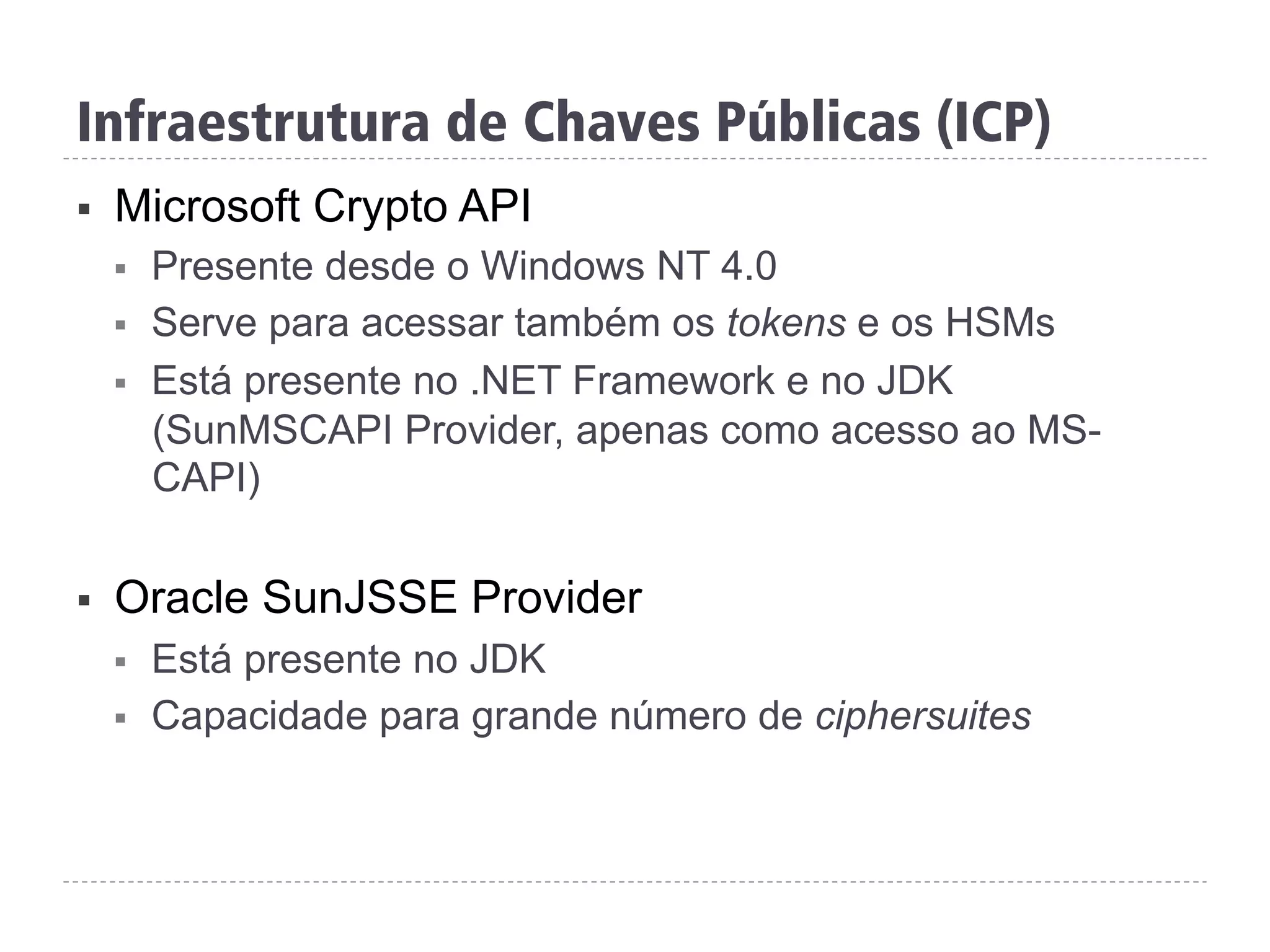 Infraestrutura de Chaves Públicas (ICP)
§  Microsoft Crypto API
§  Presente desde o Windows NT 4.0
§  Serve para acessar também os tokens e os HSMs
§  Está presente no .NET Framework e no JDK
(SunMSCAPI Provider, apenas como acesso ao MS-
CAPI)
§  Oracle SunJSSE Provider
§  Está presente no JDK
§  Capacidade para grande número de ciphersuites
 