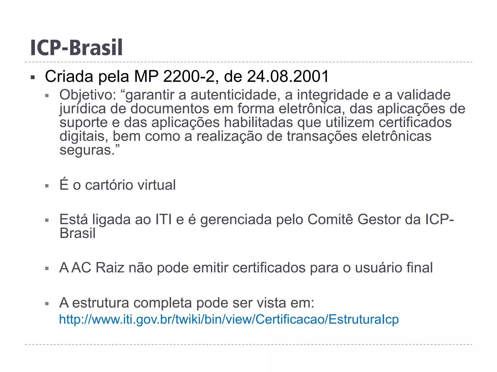 ICP-Brasil
§  Criada pela MP 2200-2, de 24.08.2001
§  Objetivo: “garantir a autenticidade, a integridade e a validade
jurídica de documentos em forma eletrônica, das aplicações de
suporte e das aplicações habilitadas que utilizem certificados
digitais, bem como a realização de transações eletrônicas
seguras.”
§  É o cartório virtual
§  Está ligada ao ITI e é gerenciada pelo Comitê Gestor da ICP-
Brasil
§  A AC Raiz não pode emitir certificados para o usuário final
§  A estrutura completa pode ser vista em:
http://www.iti.gov.br/twiki/bin/view/Certificacao/EstruturaIcp
 