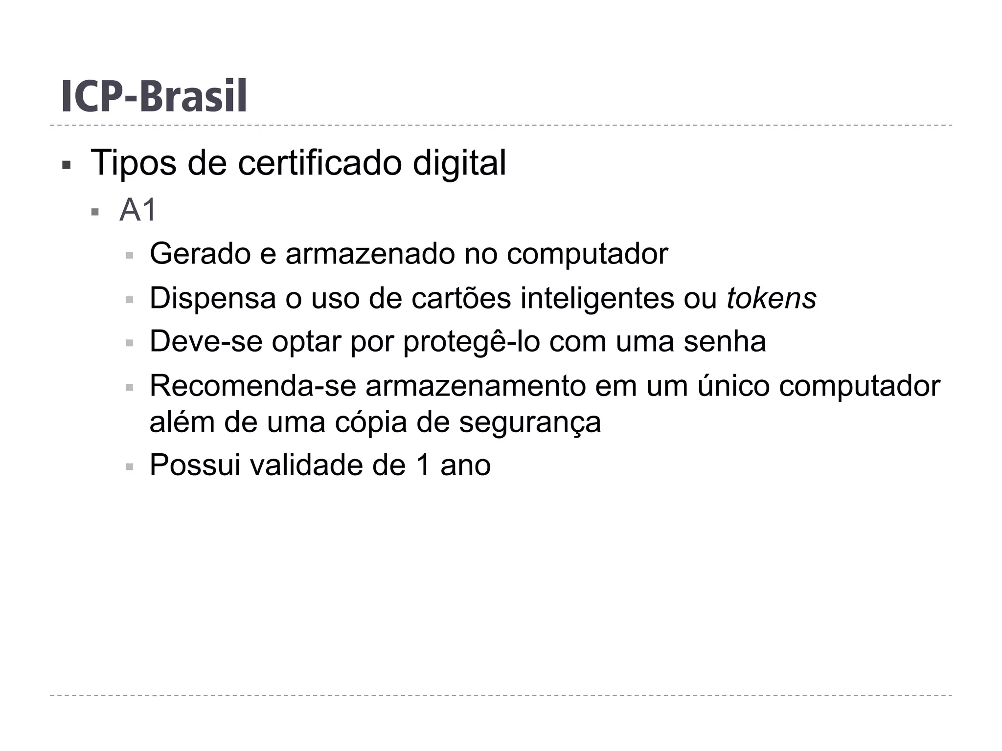 ICP-Brasil
§  Tipos de certificado digital
§  A1
§  Gerado e armazenado no computador
§  Dispensa o uso de cartões inteligentes ou tokens
§  Deve-se optar por protegê-lo com uma senha
§  Recomenda-se armazenamento em um único computador
além de uma cópia de segurança
§  Possui validade de 1 ano
 