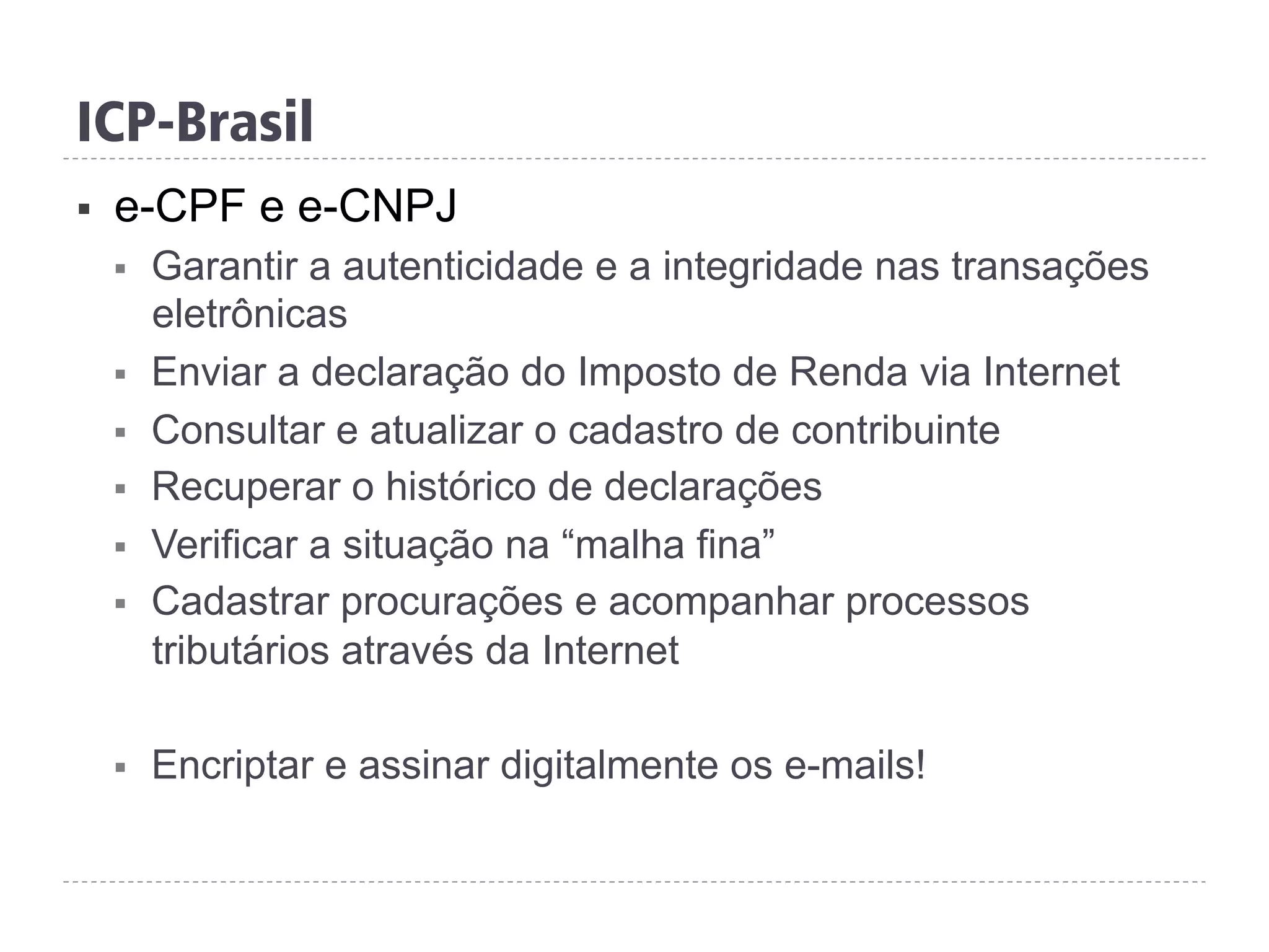 ICP-Brasil
§  e-CPF e e-CNPJ
§  Garantir a autenticidade e a integridade nas transações
eletrônicas
§  Enviar a declaração do Imposto de Renda via Internet
§  Consultar e atualizar o cadastro de contribuinte
§  Recuperar o histórico de declarações
§  Verificar a situação na “malha fina”
§  Cadastrar procurações e acompanhar processos
tributários através da Internet
§  Encriptar e assinar digitalmente os e-mails!
 