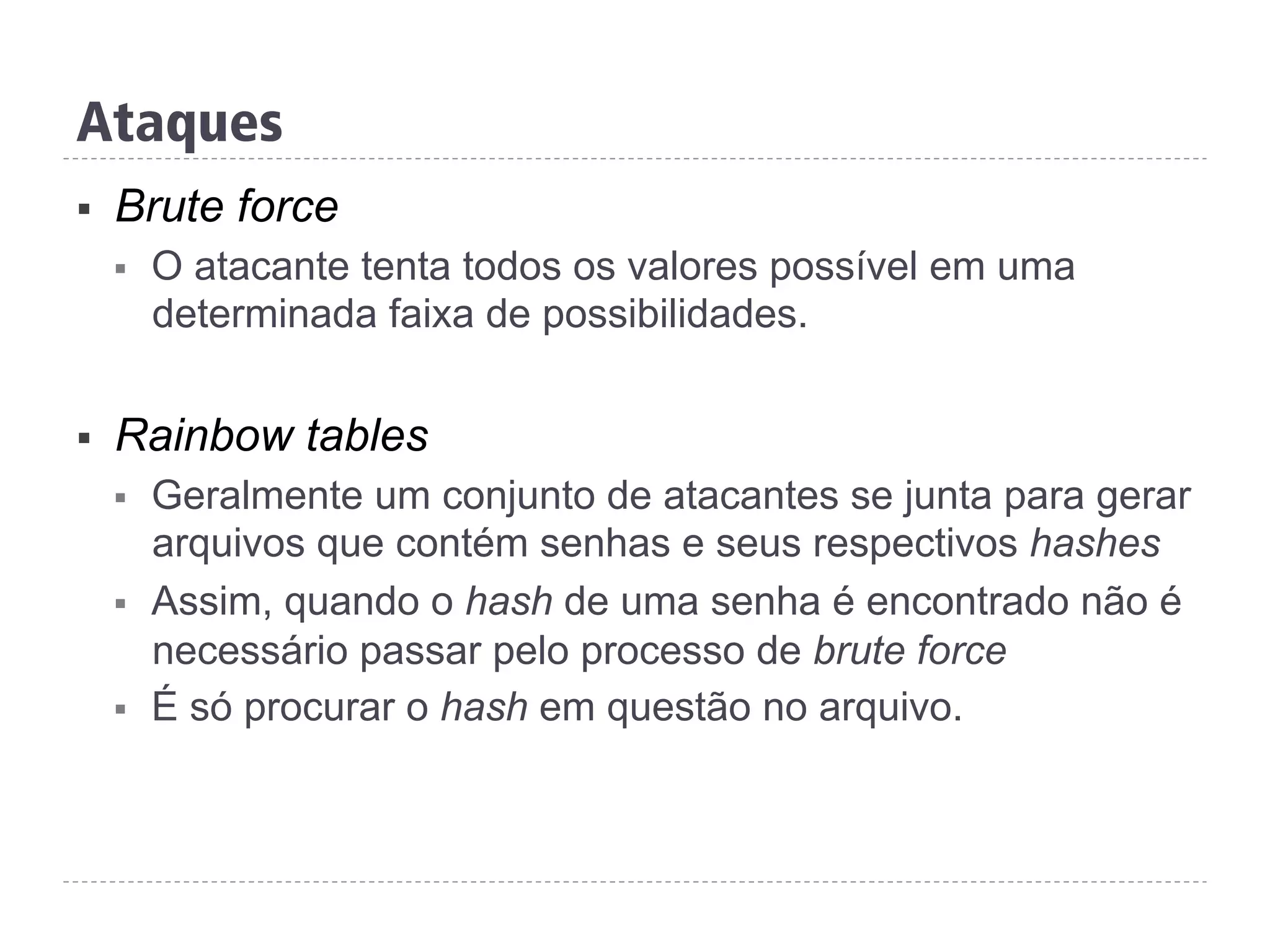 Ataques
§  Brute force
§  O atacante tenta todos os valores possível em uma
determinada faixa de possibilidades.
§  Rainbow tables
§  Geralmente um conjunto de atacantes se junta para gerar
arquivos que contém senhas e seus respectivos hashes
§  Assim, quando o hash de uma senha é encontrado não é
necessário passar pelo processo de brute force
§  É só procurar o hash em questão no arquivo.
 