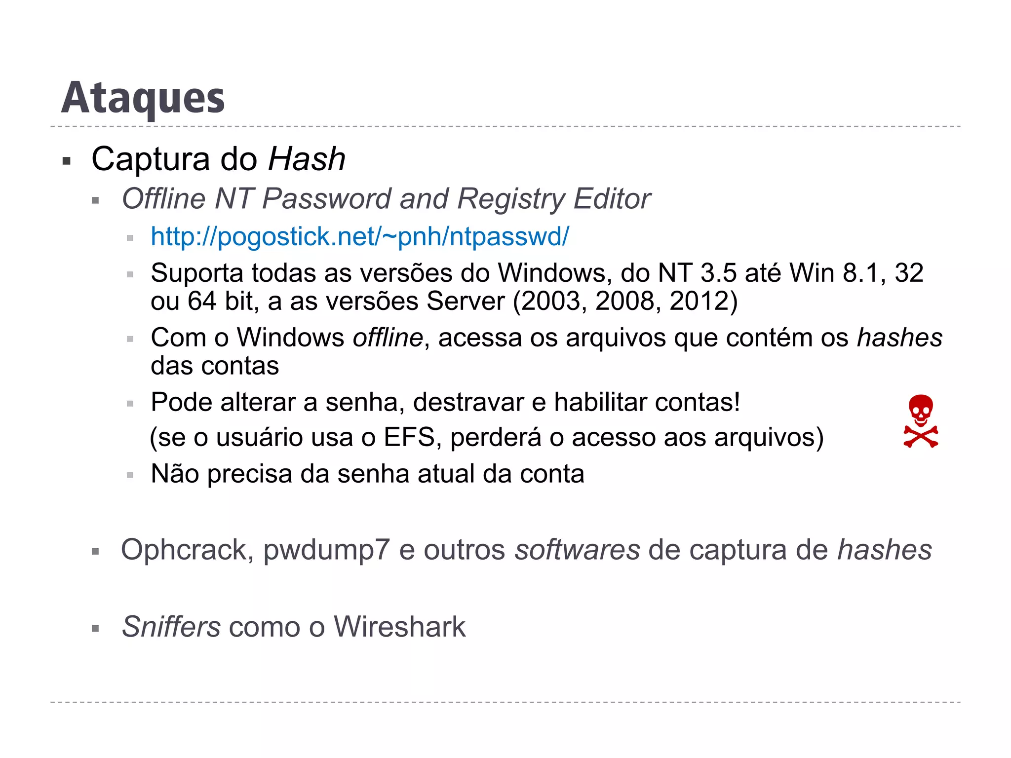 Ataques
§  Captura do Hash
§  Offline NT Password and Registry Editor
§  http://pogostick.net/~pnh/ntpasswd/
§  Suporta todas as versões do Windows, do NT 3.5 até Win 8.1, 32
ou 64 bit, a as versões Server (2003, 2008, 2012)
§  Com o Windows offline, acessa os arquivos que contém os hashes
das contas
§  Pode alterar a senha, destravar e habilitar contas!
(se o usuário usa o EFS, perderá o acesso aos arquivos)
§  Não precisa da senha atual da conta
§  Ophcrack, pwdump7 e outros softwares de captura de hashes
§  Sniffers como o Wireshark
N
 
