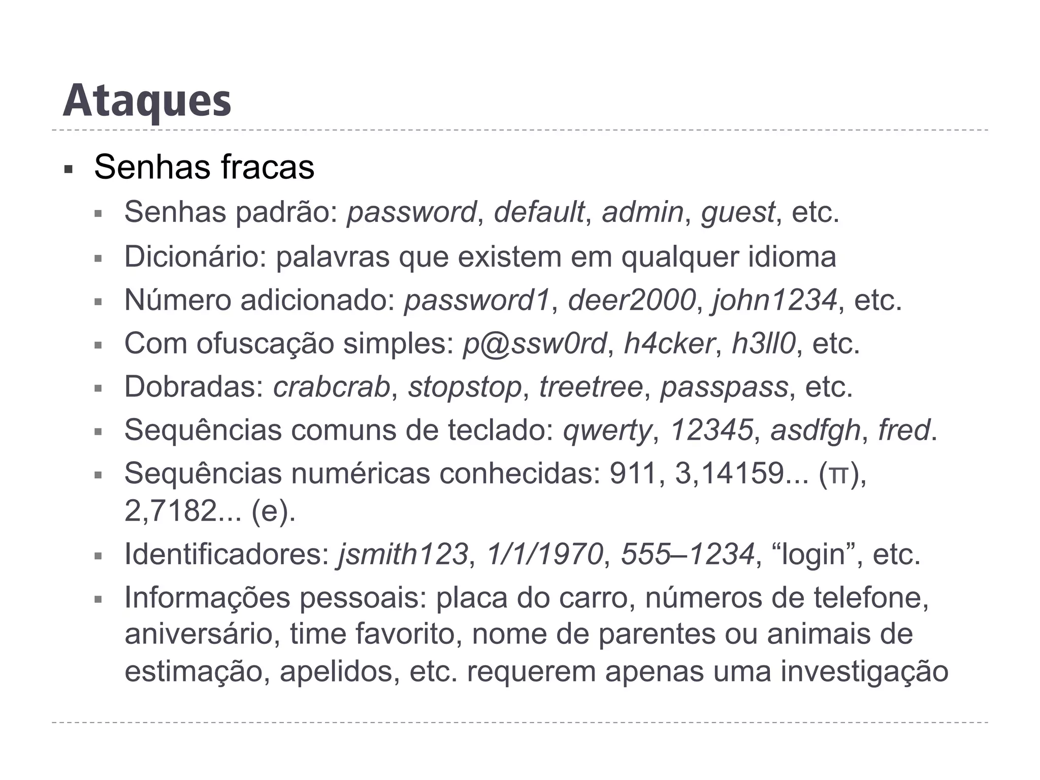Ataques
§  Senhas fracas
§  Senhas padrão: password, default, admin, guest, etc.
§  Dicionário: palavras que existem em qualquer idioma
§  Número adicionado: password1, deer2000, john1234, etc.
§  Com ofuscação simples: p@ssw0rd, h4cker, h3ll0, etc.
§  Dobradas: crabcrab, stopstop, treetree, passpass, etc.
§  Sequências comuns de teclado: qwerty, 12345, asdfgh, fred.
§  Sequências numéricas conhecidas: 911, 3,14159... (π),
2,7182... (e).
§  Identificadores: jsmith123, 1/1/1970, 555–1234, “login”, etc.
§  Informações pessoais: placa do carro, números de telefone,
aniversário, time favorito, nome de parentes ou animais de
estimação, apelidos, etc. requerem apenas uma investigação
 