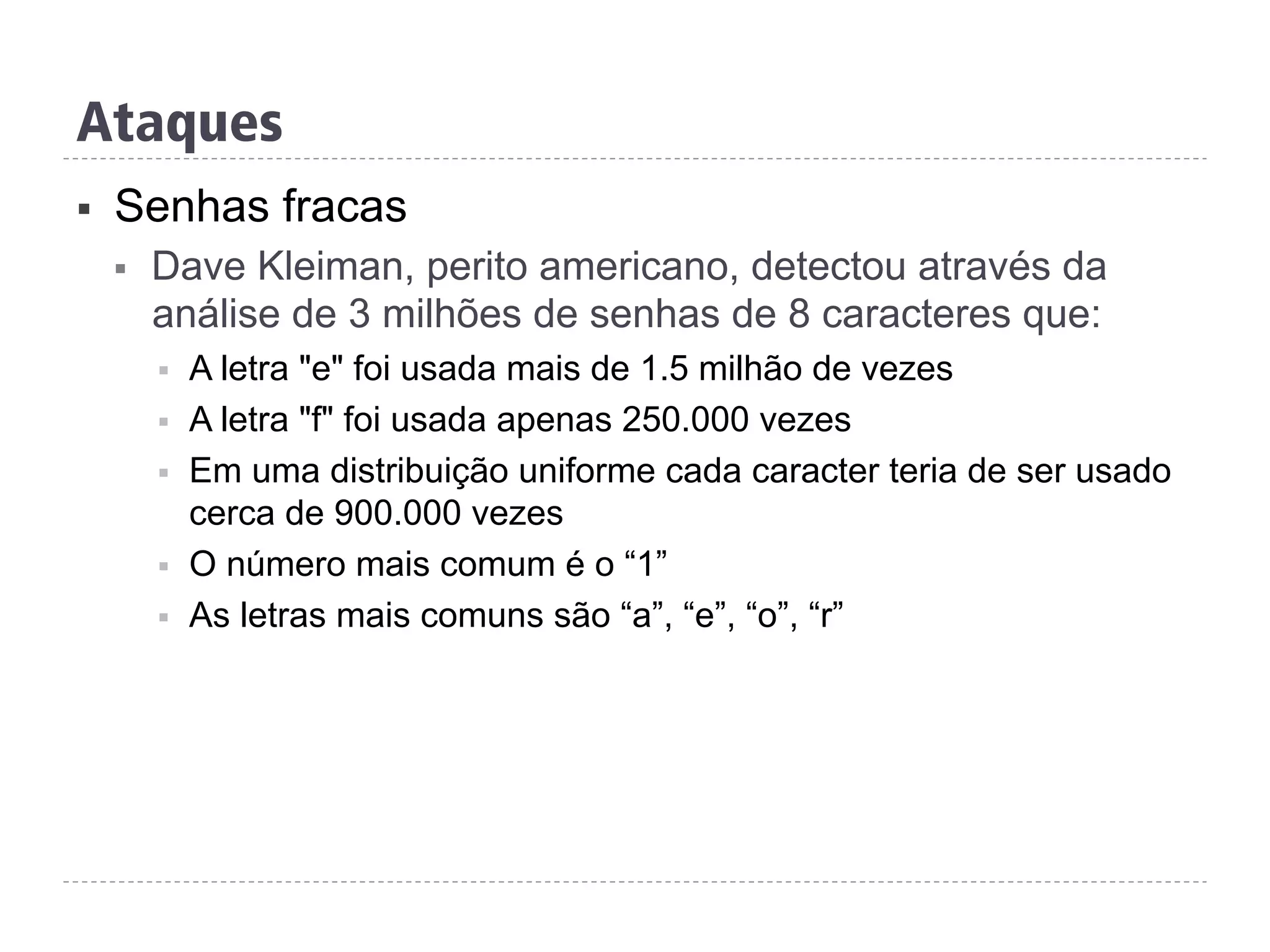 Ataques
§  Senhas fracas
§  Dave Kleiman, perito americano, detectou através da
análise de 3 milhões de senhas de 8 caracteres que:
§  A letra "e" foi usada mais de 1.5 milhão de vezes
§  A letra "f" foi usada apenas 250.000 vezes
§  Em uma distribuição uniforme cada caracter teria de ser usado
cerca de 900.000 vezes
§  O número mais comum é o “1”
§  As letras mais comuns são “a”, “e”, “o”, “r”
 
