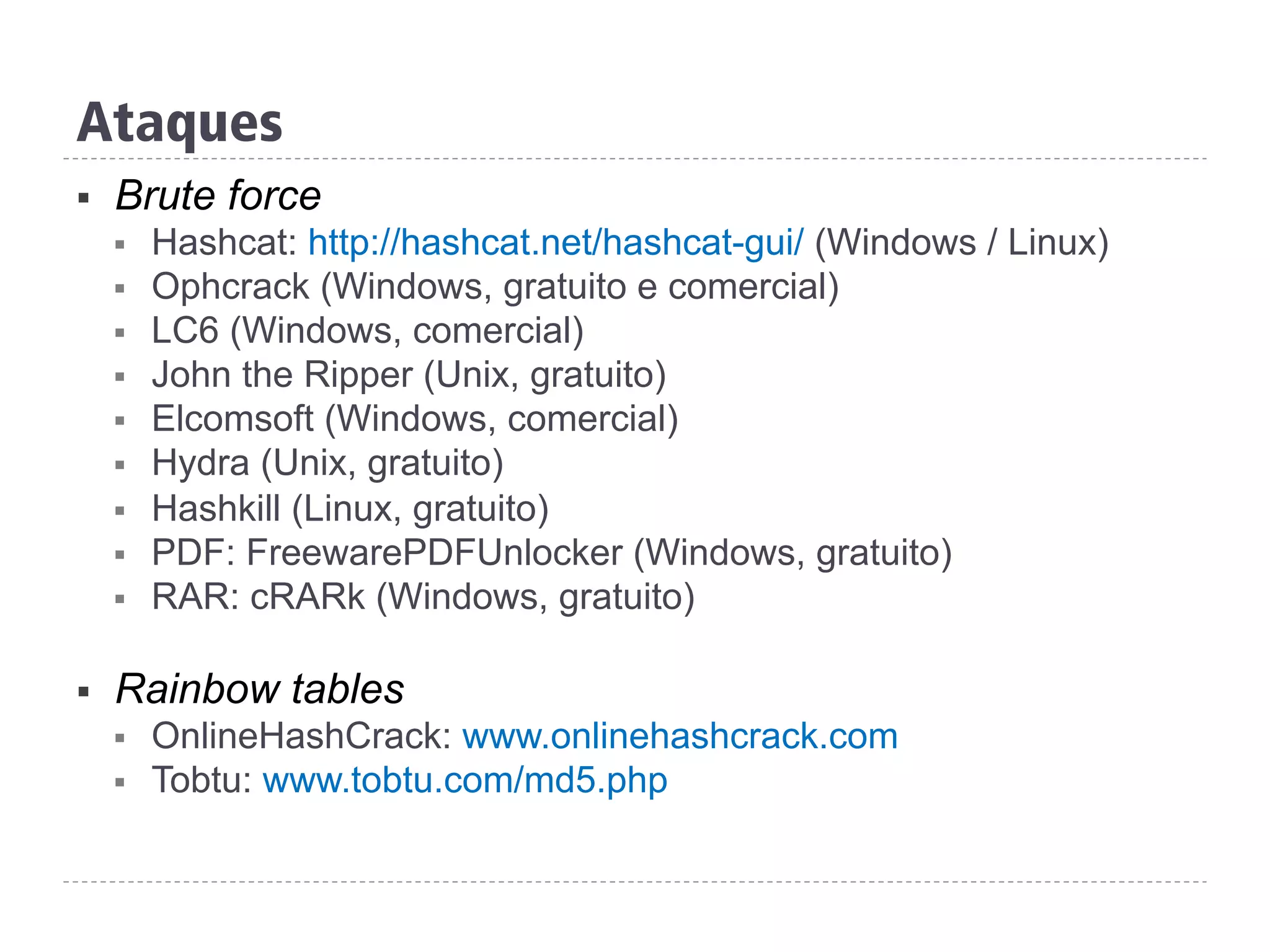 Ataques
§  Brute force
§  Hashcat: http://hashcat.net/hashcat-gui/ (Windows / Linux)
§  Ophcrack (Windows, gratuito e comercial)
§  LC6 (Windows, comercial)
§  John the Ripper (Unix, gratuito)
§  Elcomsoft (Windows, comercial)
§  Hydra (Unix, gratuito)
§  Hashkill (Linux, gratuito)
§  PDF: FreewarePDFUnlocker (Windows, gratuito)
§  RAR: cRARk (Windows, gratuito)
§  Rainbow tables
§  OnlineHashCrack: www.onlinehashcrack.com
§  Tobtu: www.tobtu.com/md5.php
 