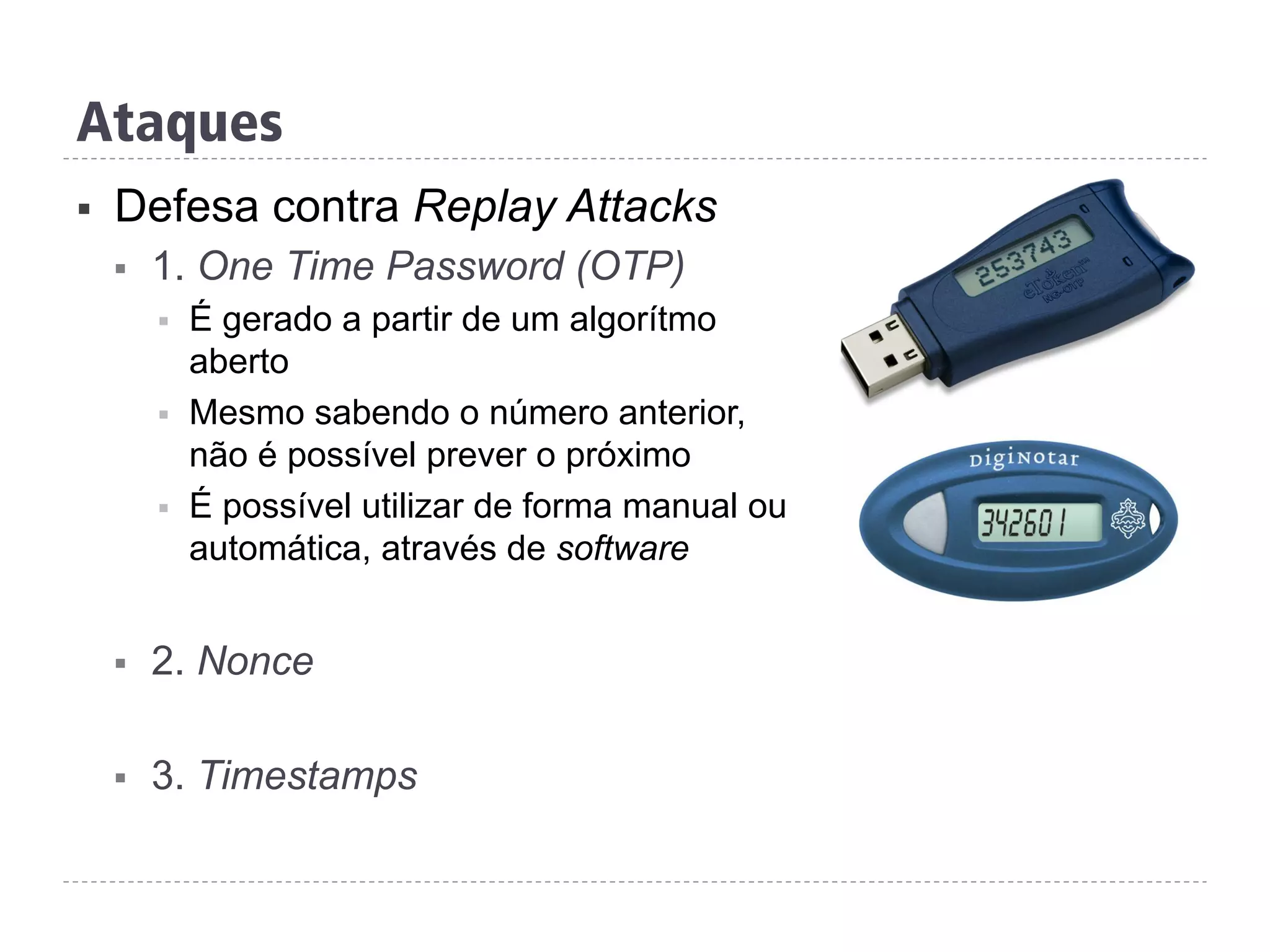 Ataques
§  Defesa contra Replay Attacks
§  1. One Time Password (OTP)
§  É gerado a partir de um algorítmo
aberto
§  Mesmo sabendo o número anterior,
não é possível prever o próximo
§  É possível utilizar de forma manual ou
automática, através de software
§  2. Nonce
§  3. Timestamps
 