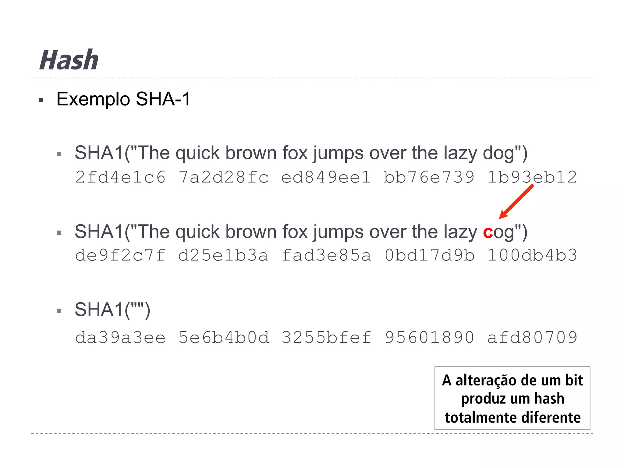 Hash
§  Exemplo SHA-1
§  SHA1("The quick brown fox jumps over the lazy dog")
2fd4e1c6 7a2d28fc ed849ee1 bb76e739 1b93eb12
§  SHA1("The quick brown fox jumps over the lazy cog")
de9f2c7f d25e1b3a fad3e85a 0bd17d9b 100db4b3
§  SHA1("")
da39a3ee 5e6b4b0d 3255bfef 95601890 afd80709
A alteração de um bit
produz um hash
totalmente diferente
 
