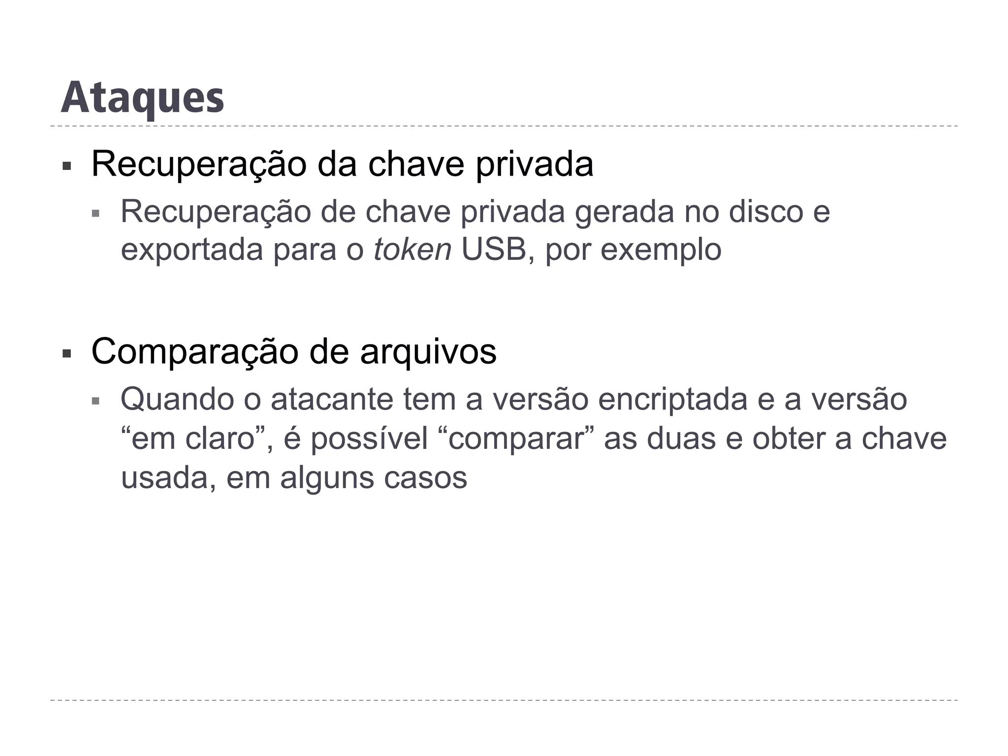 Ataques
§  Recuperação da chave privada
§  Recuperação de chave privada gerada no disco e
exportada para o token USB, por exemplo
§  Comparação de arquivos
§  Quando o atacante tem a versão encriptada e a versão
“em claro”, é possível “comparar” as duas e obter a chave
usada, em alguns casos
 