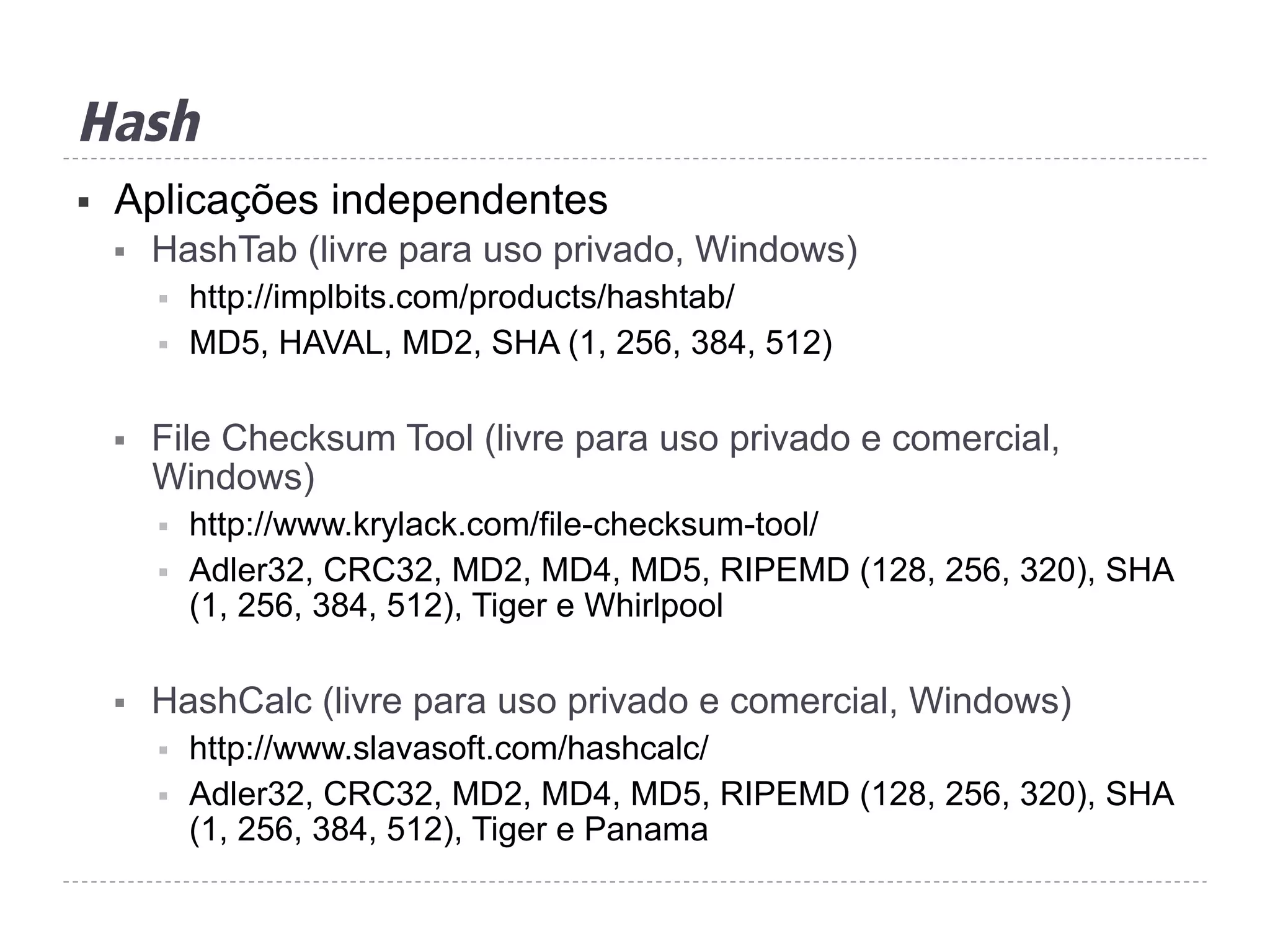 Hash
§  Aplicações independentes
§  HashTab (livre para uso privado, Windows)
§  http://implbits.com/products/hashtab/
§  MD5, HAVAL, MD2, SHA (1, 256, 384, 512)
§  File Checksum Tool (livre para uso privado e comercial,
Windows)
§  http://www.krylack.com/file-checksum-tool/
§  Adler32, CRC32, MD2, MD4, MD5, RIPEMD (128, 256, 320), SHA
(1, 256, 384, 512), Tiger e Whirlpool
§  HashCalc (livre para uso privado e comercial, Windows)
§  http://www.slavasoft.com/hashcalc/
§  Adler32, CRC32, MD2, MD4, MD5, RIPEMD (128, 256, 320), SHA
(1, 256, 384, 512), Tiger e Panama
 