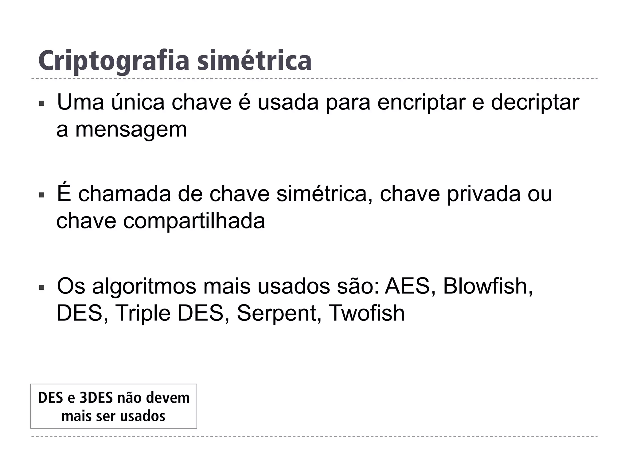 Criptografia simétrica
§  Uma única chave é usada para encriptar e decriptar
a mensagem
§  É chamada de chave simétrica, chave privada ou
chave compartilhada
§  Os algoritmos mais usados são: AES, Blowfish,
DES, Triple DES, Serpent, Twofish
DES e 3DES não devem
mais ser usados
 