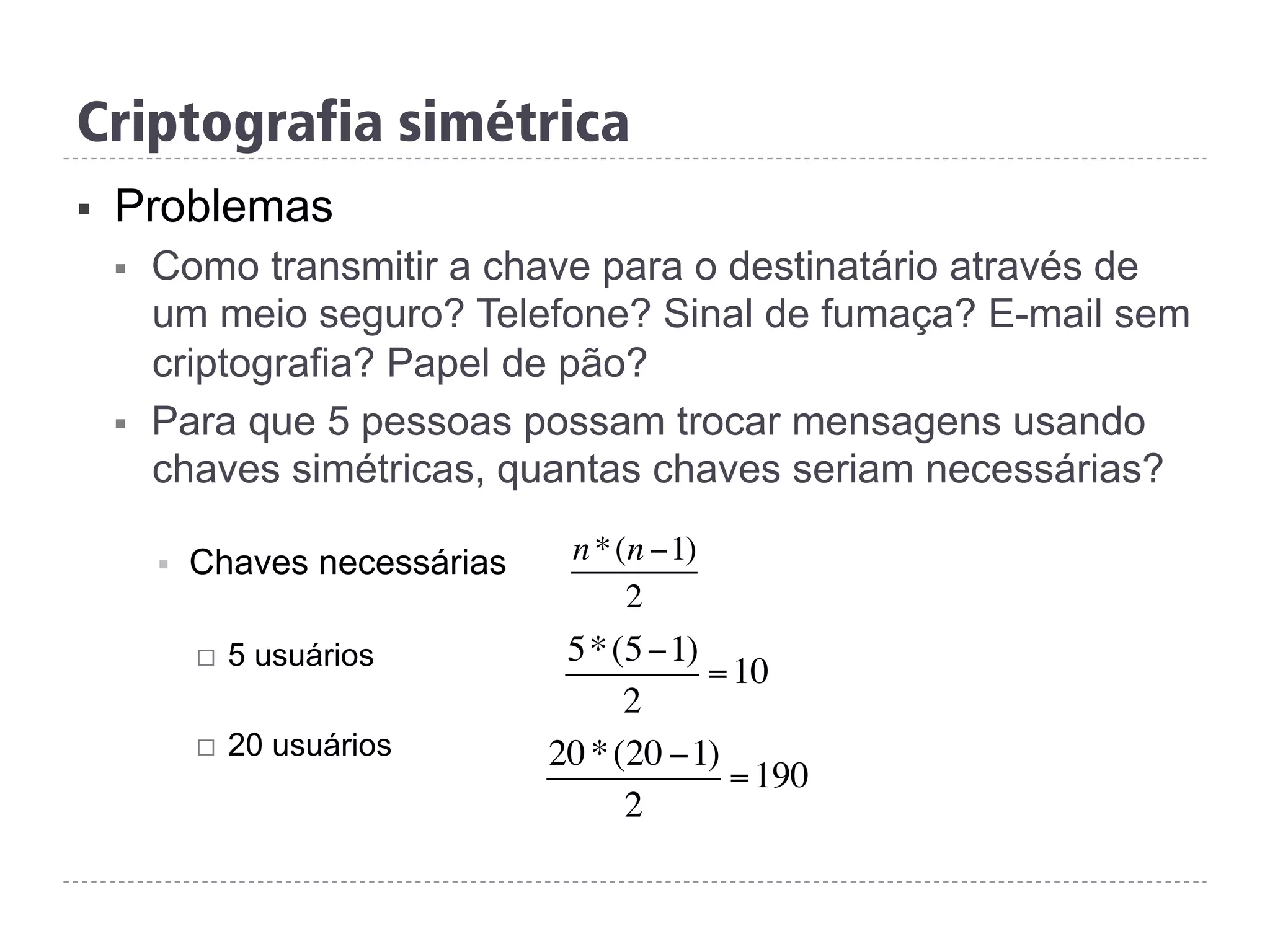 Criptografia simétrica
§  Problemas
§  Como transmitir a chave para o destinatário através de
um meio seguro? Telefone? Sinal de fumaça? E-mail sem
criptografia? Papel de pão?
§  Para que 5 pessoas possam trocar mensagens usando
chaves simétricas, quantas chaves seriam necessárias?
§  Chaves necessárias
¨  5 usuários
¨  20 usuários
n*(n −1)
2
5*(5−1)
2
=10
20*(20 −1)
2
=190
 