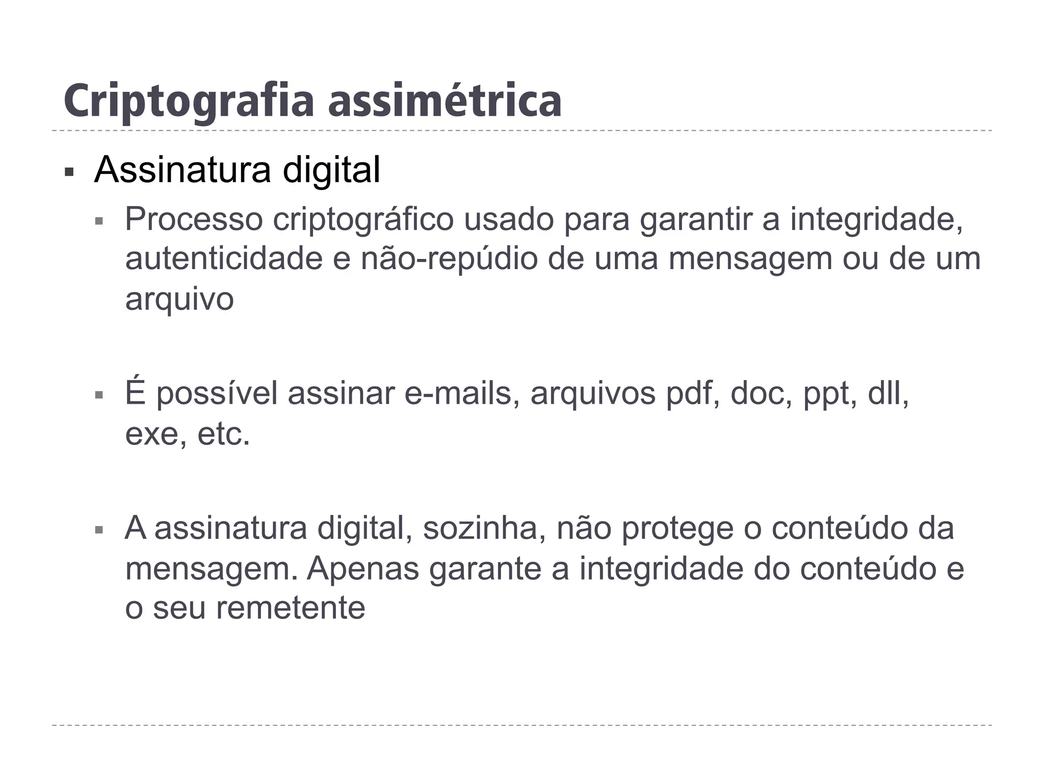 Criptografia assimétrica
§  Assinatura digital
§  Processo criptográfico usado para garantir a integridade,
autenticidade e não-repúdio de uma mensagem ou de um
arquivo
§  É possível assinar e-mails, arquivos pdf, doc, ppt, dll,
exe, etc.
§  A assinatura digital, sozinha, não protege o conteúdo da
mensagem. Apenas garante a integridade do conteúdo e
o seu remetente
 