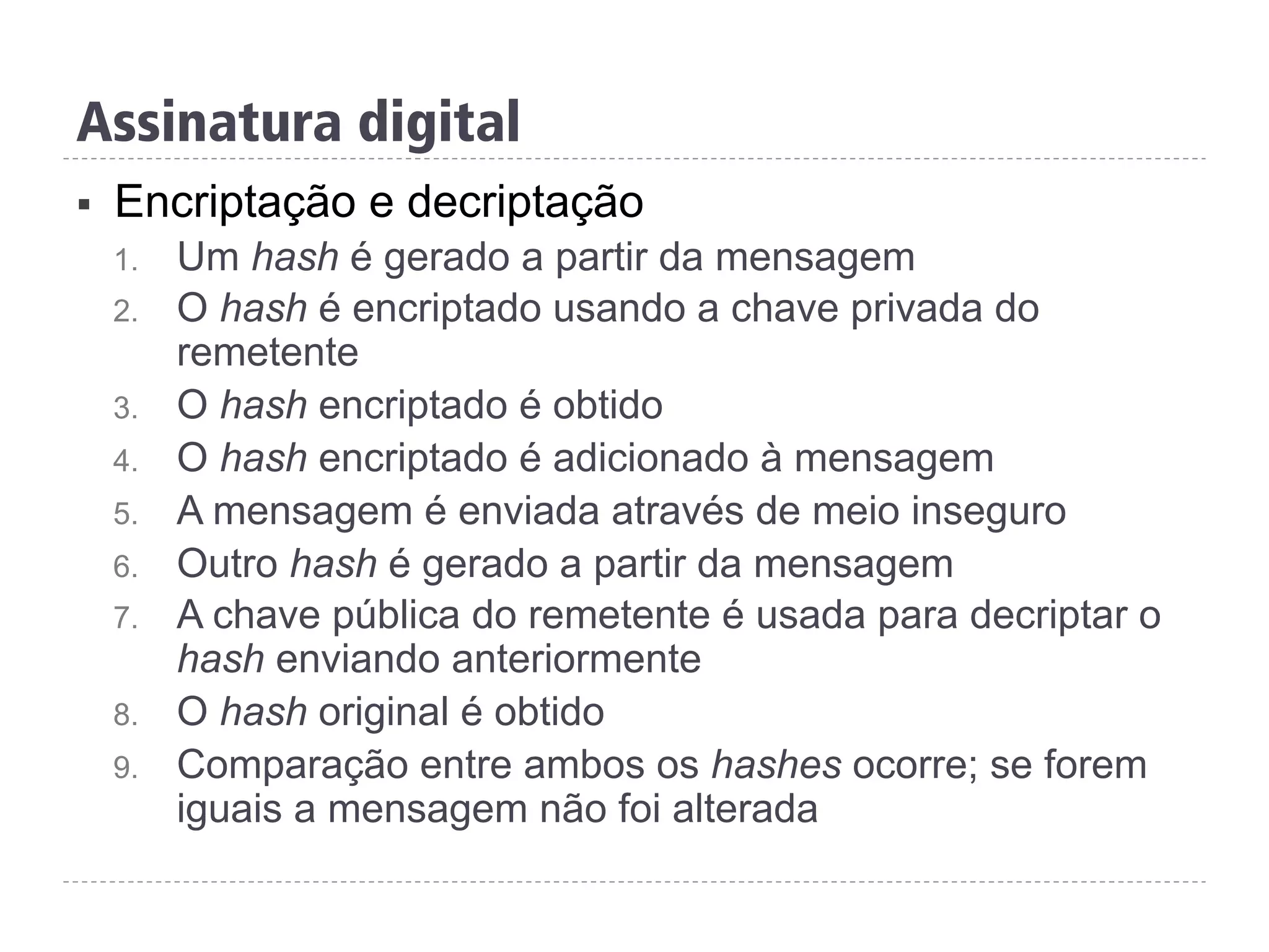 §  Encriptação e decriptação
1.  Um hash é gerado a partir da mensagem
2.  O hash é encriptado usando a chave privada do
remetente
3.  O hash encriptado é obtido
4.  O hash encriptado é adicionado à mensagem
5.  A mensagem é enviada através de meio inseguro
6.  Outro hash é gerado a partir da mensagem
7.  A chave pública do remetente é usada para decriptar o
hash enviando anteriormente
8.  O hash original é obtido
9.  Comparação entre ambos os hashes ocorre; se forem
iguais a mensagem não foi alterada
Assinatura digital
 
