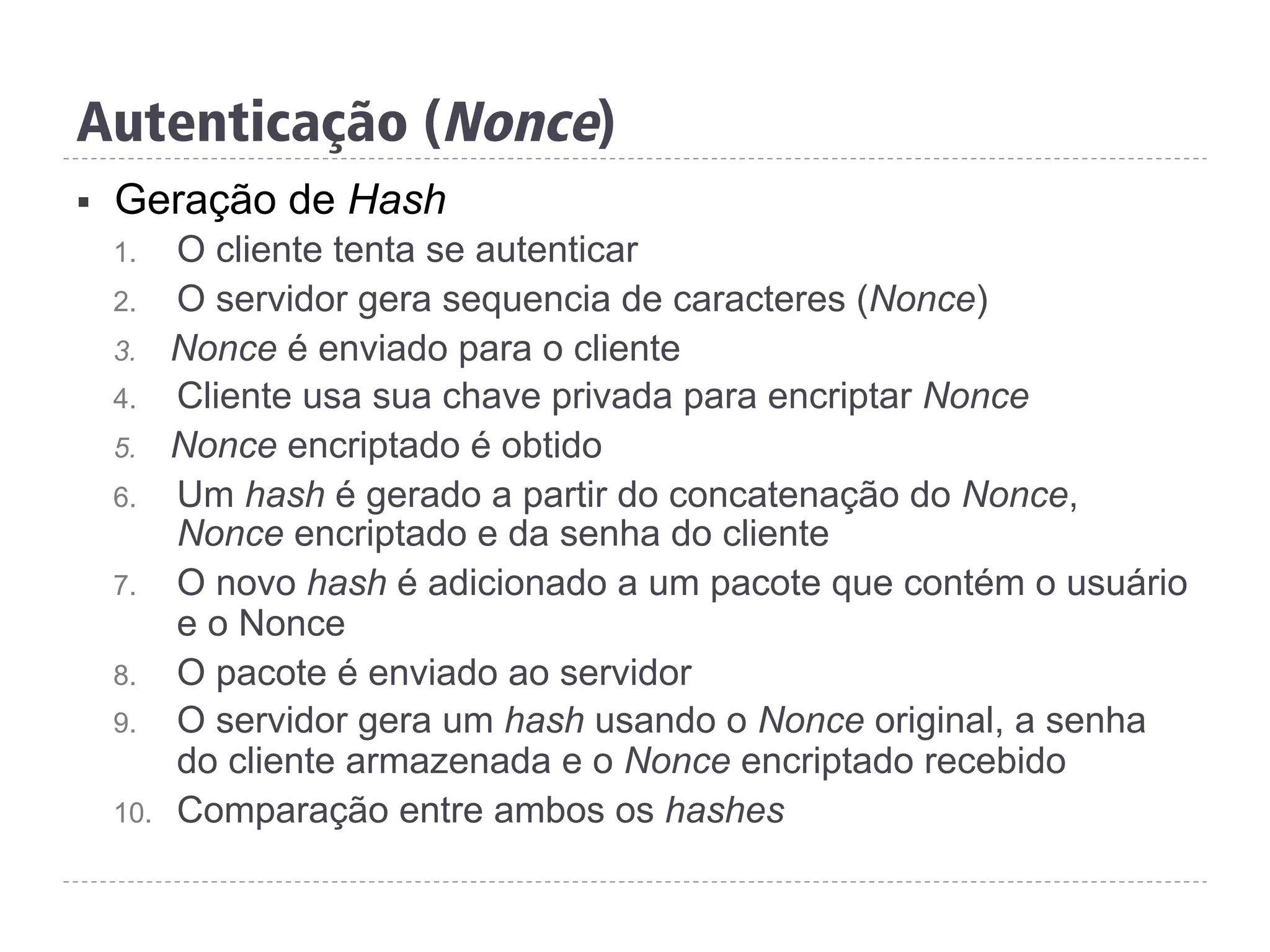 §  Geração de Hash
1.  O cliente tenta se autenticar
2.  O servidor gera sequencia de caracteres (Nonce)
3.  Nonce é enviado para o cliente
4.  Cliente usa sua chave privada para encriptar Nonce
5.  Nonce encriptado é obtido
6.  Um hash é gerado a partir do concatenação do Nonce,
Nonce encriptado e da senha do cliente
7.  O novo hash é adicionado a um pacote que contém o usuário
e o Nonce
8.  O pacote é enviado ao servidor
9.  O servidor gera um hash usando o Nonce original, a senha
do cliente armazenada e o Nonce encriptado recebido
10.  Comparação entre ambos os hashes
Autenticação (Nonce)
 