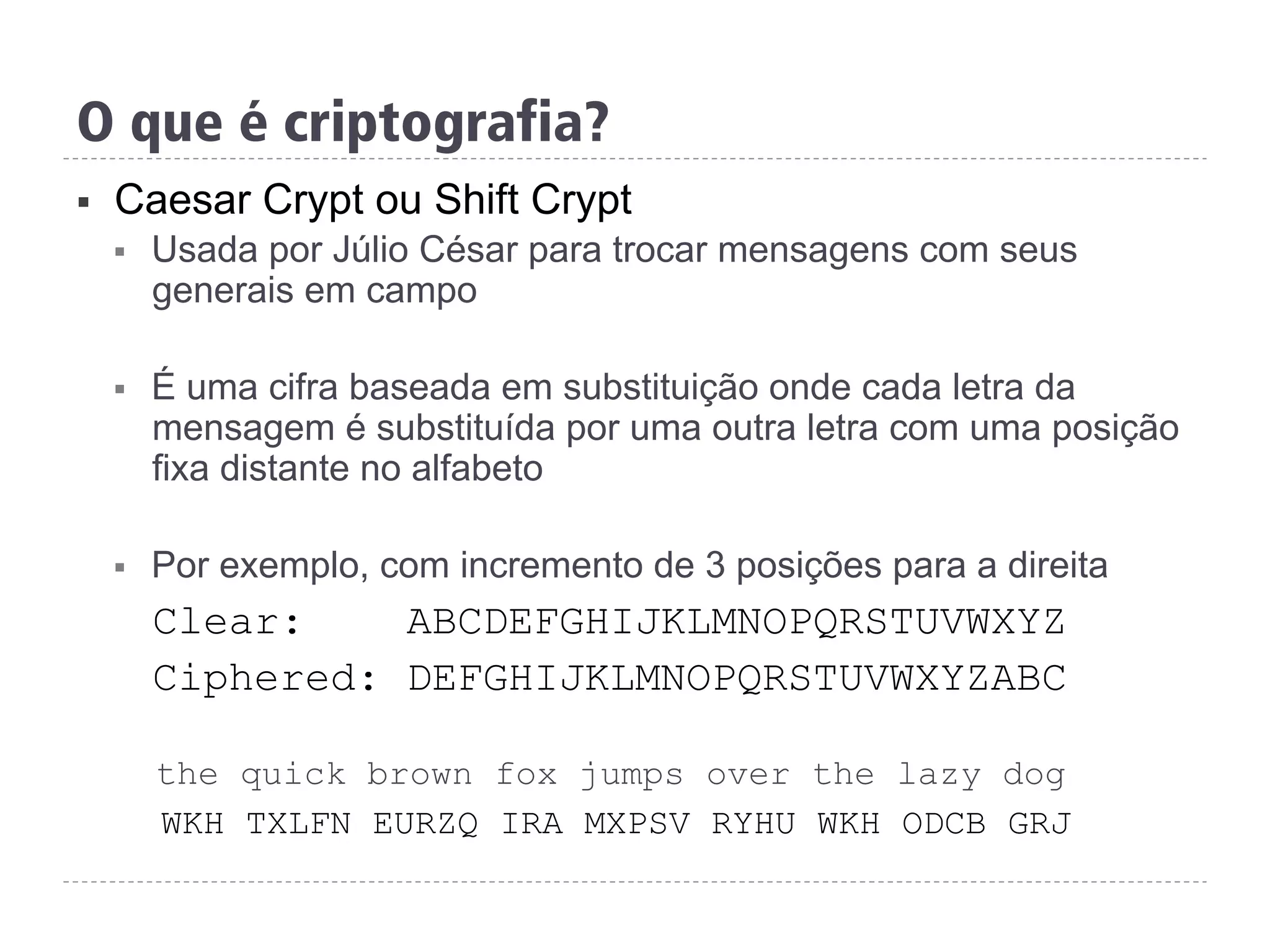 §  Caesar Crypt ou Shift Crypt
§  Usada por Júlio César para trocar mensagens com seus
generais em campo
§  É uma cifra baseada em substituição onde cada letra da
mensagem é substituída por uma outra letra com uma posição
fixa distante no alfabeto
§  Por exemplo, com incremento de 3 posições para a direita
Clear: ABCDEFGHIJKLMNOPQRSTUVWXYZ
Ciphered: DEFGHIJKLMNOPQRSTUVWXYZABC
the quick brown fox jumps over the lazy dog
WKH TXLFN EURZQ IRA MXPSV RYHU WKH ODCB GRJ
O que é criptografia?
 