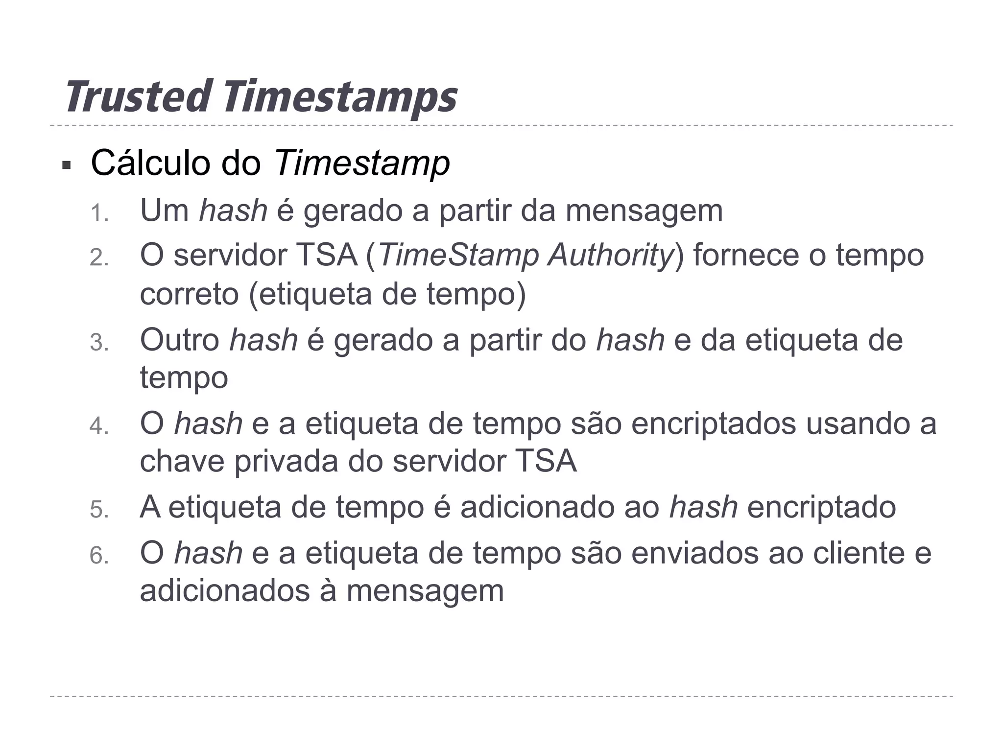 §  Cálculo do Timestamp
1.  Um hash é gerado a partir da mensagem
2.  O servidor TSA (TimeStamp Authority) fornece o tempo
correto (etiqueta de tempo)
3.  Outro hash é gerado a partir do hash e da etiqueta de
tempo
4.  O hash e a etiqueta de tempo são encriptados usando a
chave privada do servidor TSA
5.  A etiqueta de tempo é adicionado ao hash encriptado
6.  O hash e a etiqueta de tempo são enviados ao cliente e
adicionados à mensagem
Trusted Timestamps
 