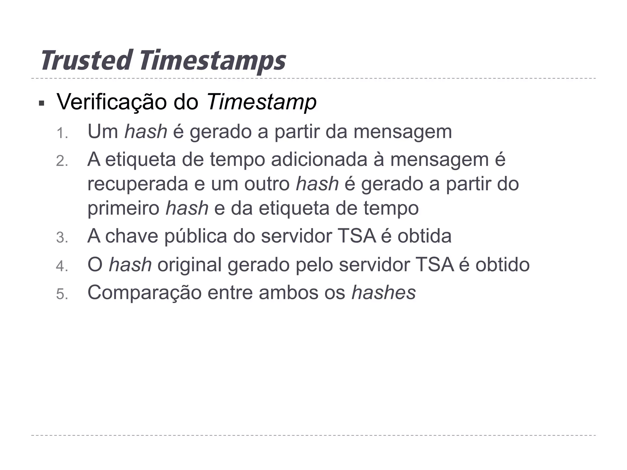 Trusted Timestamps
§  Verificação do Timestamp
1.  Um hash é gerado a partir da mensagem
2.  A etiqueta de tempo adicionada à mensagem é
recuperada e um outro hash é gerado a partir do
primeiro hash e da etiqueta de tempo
3.  A chave pública do servidor TSA é obtida
4.  O hash original gerado pelo servidor TSA é obtido
5.  Comparação entre ambos os hashes
 