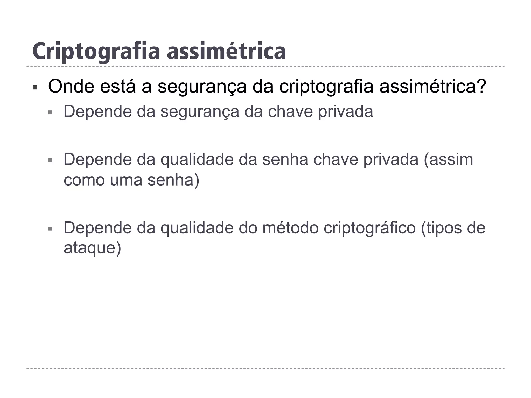 Criptografia assimétrica
§  Onde está a segurança da criptografia assimétrica?
§  Depende da segurança da chave privada
§  Depende da qualidade da senha chave privada (assim
como uma senha)
§  Depende da qualidade do método criptográfico (tipos de
ataque)
 