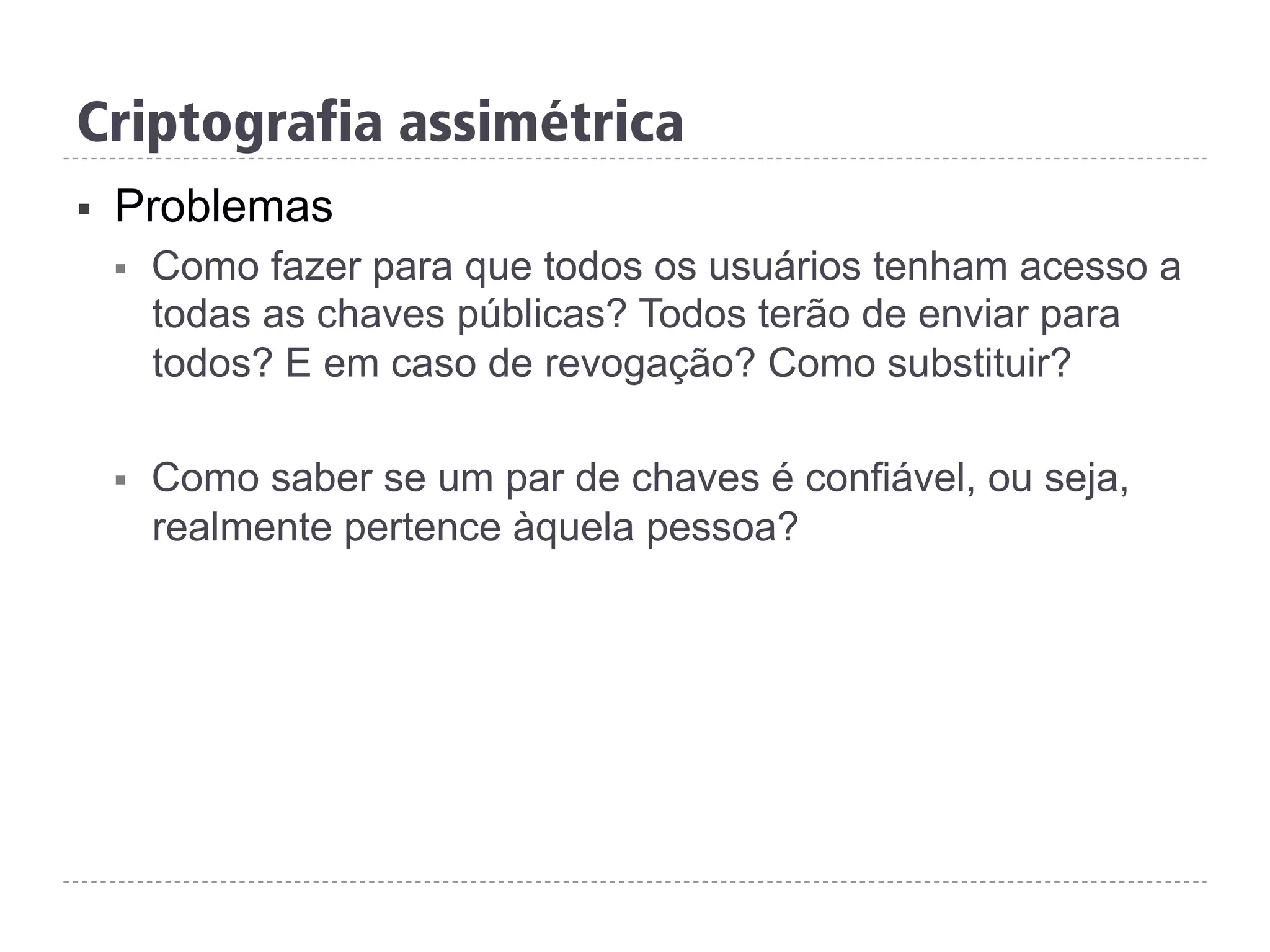 Criptografia assimétrica
§  Problemas
§  Como fazer para que todos os usuários tenham acesso a
todas as chaves públicas? Todos terão de enviar para
todos? E em caso de revogação? Como substituir?
§  Como saber se um par de chaves é confiável, ou seja,
realmente pertence àquela pessoa?
 