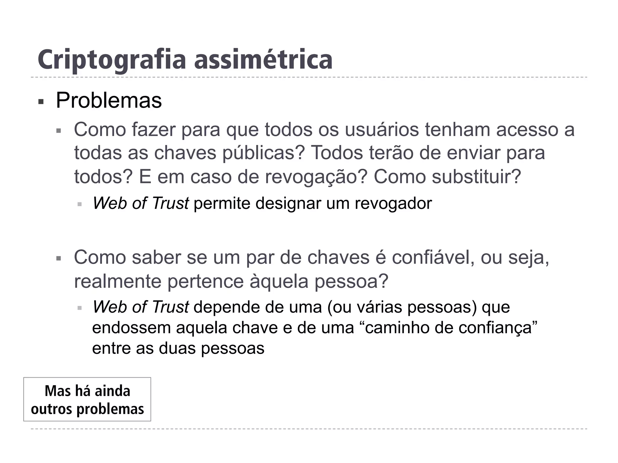 Criptografia assimétrica
§  Problemas
§  Como fazer para que todos os usuários tenham acesso a
todas as chaves públicas? Todos terão de enviar para
todos? E em caso de revogação? Como substituir?
§  Web of Trust permite designar um revogador
§  Como saber se um par de chaves é confiável, ou seja,
realmente pertence àquela pessoa?
§  Web of Trust depende de uma (ou várias pessoas) que
endossem aquela chave e de uma “caminho de confiança”
entre as duas pessoas
Mas há ainda
outros problemas
 
