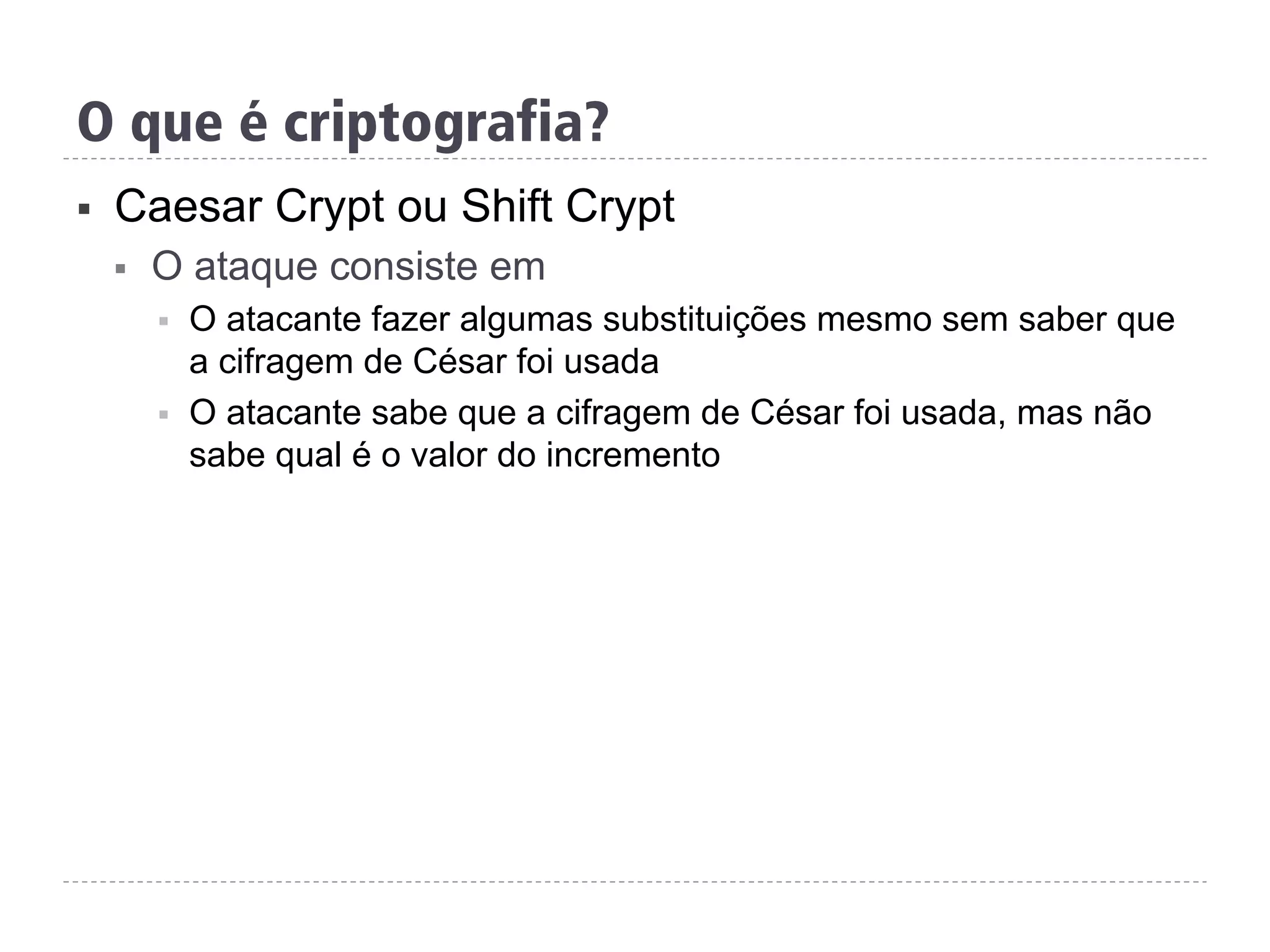 §  Caesar Crypt ou Shift Crypt
§  O ataque consiste em
§  O atacante fazer algumas substituições mesmo sem saber que
a cifragem de César foi usada
§  O atacante sabe que a cifragem de César foi usada, mas não
sabe qual é o valor do incremento
O que é criptografia?
 