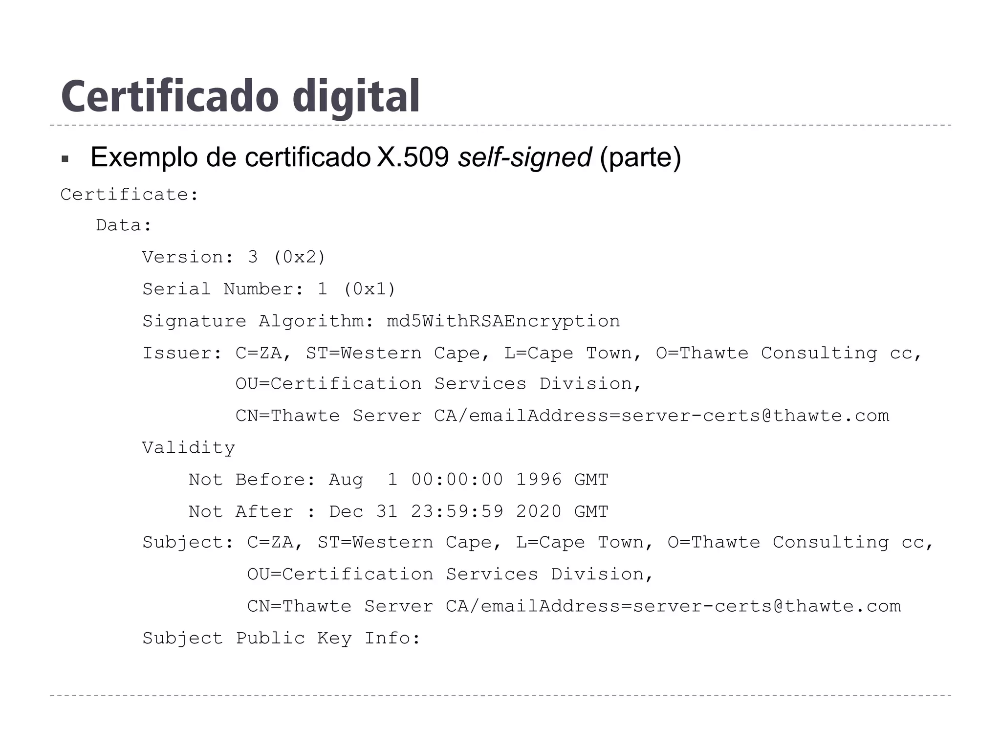 Certificado digital
§  Exemplo de certificado X.509 self-signed (parte)
Certificate:
Data:
Version: 3 (0x2)
Serial Number: 1 (0x1)
Signature Algorithm: md5WithRSAEncryption
Issuer: C=ZA, ST=Western Cape, L=Cape Town, O=Thawte Consulting cc,
OU=Certification Services Division,
CN=Thawte Server CA/emailAddress=server-certs@thawte.com
Validity
Not Before: Aug 1 00:00:00 1996 GMT
Not After : Dec 31 23:59:59 2020 GMT
Subject: C=ZA, ST=Western Cape, L=Cape Town, O=Thawte Consulting cc,
OU=Certification Services Division,
CN=Thawte Server CA/emailAddress=server-certs@thawte.com
Subject Public Key Info:
 