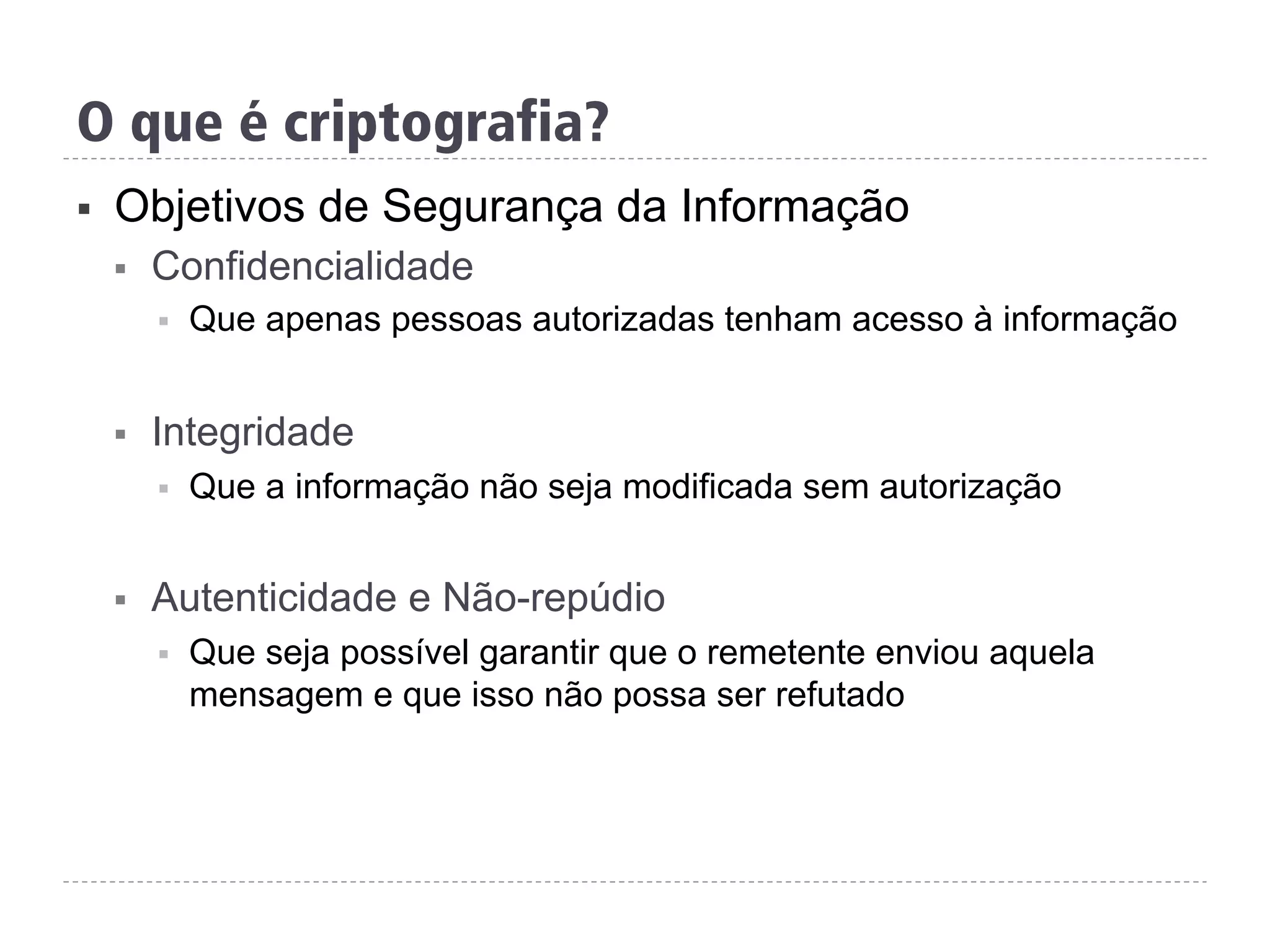 §  Objetivos de Segurança da Informação
§  Confidencialidade
§  Que apenas pessoas autorizadas tenham acesso à informação
§  Integridade
§  Que a informação não seja modificada sem autorização
§  Autenticidade e Não-repúdio
§  Que seja possível garantir que o remetente enviou aquela
mensagem e que isso não possa ser refutado
O que é criptografia?
 