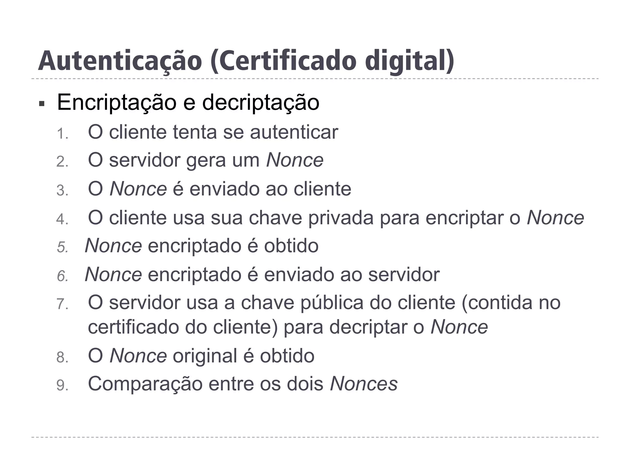 §  Encriptação e decriptação
1.  O cliente tenta se autenticar
2.  O servidor gera um Nonce
3.  O Nonce é enviado ao cliente
4.  O cliente usa sua chave privada para encriptar o Nonce
5.  Nonce encriptado é obtido
6.  Nonce encriptado é enviado ao servidor
7.  O servidor usa a chave pública do cliente (contida no
certificado do cliente) para decriptar o Nonce
8.  O Nonce original é obtido
9.  Comparação entre os dois Nonces
Autenticação (Certificado digital)
 