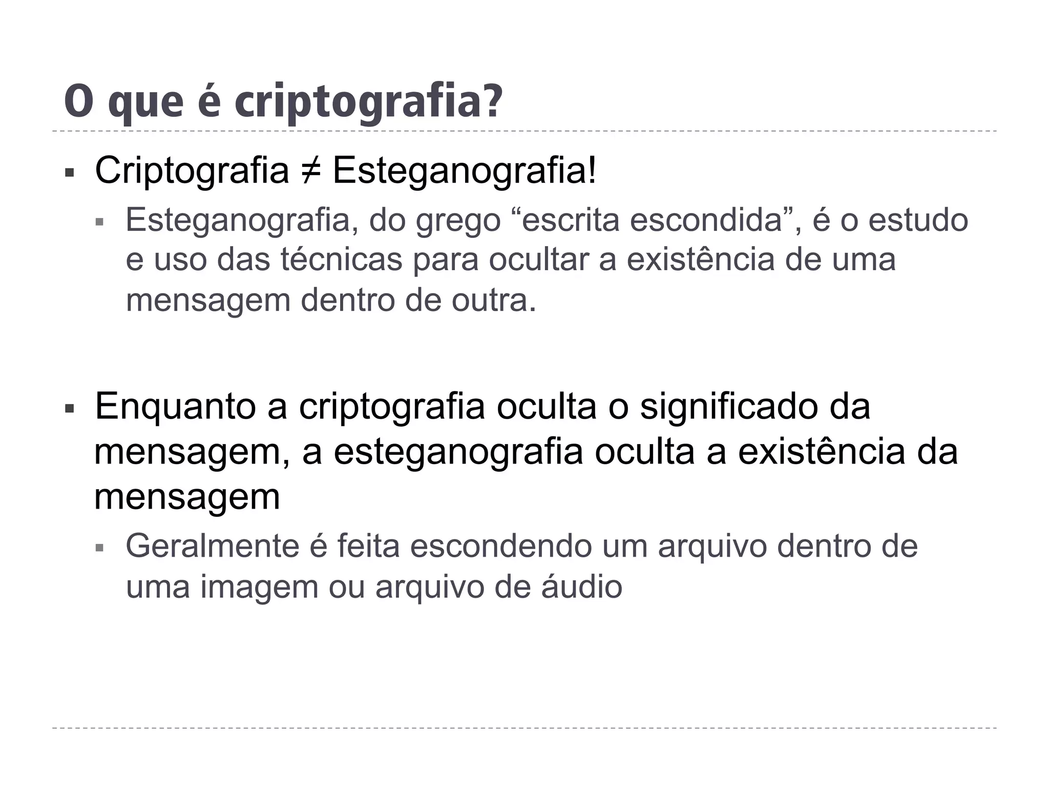 O que é criptografia?
§  Criptografia ≠ Esteganografia!
§  Esteganografia, do grego “escrita escondida”, é o estudo
e uso das técnicas para ocultar a existência de uma
mensagem dentro de outra.
§  Enquanto a criptografia oculta o significado da
mensagem, a esteganografia oculta a existência da
mensagem
§  Geralmente é feita escondendo um arquivo dentro de
uma imagem ou arquivo de áudio
 