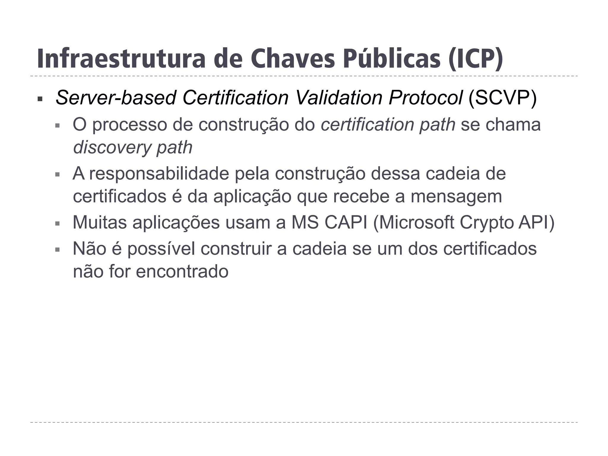 Infraestrutura de Chaves Públicas (ICP)
§  Server-based Certification Validation Protocol (SCVP)
§  O processo de construção do certification path se chama
discovery path
§  A responsabilidade pela construção dessa cadeia de
certificados é da aplicação que recebe a mensagem
§  Muitas aplicações usam a MS CAPI (Microsoft Crypto API)
§  Não é possível construir a cadeia se um dos certificados
não for encontrado
 