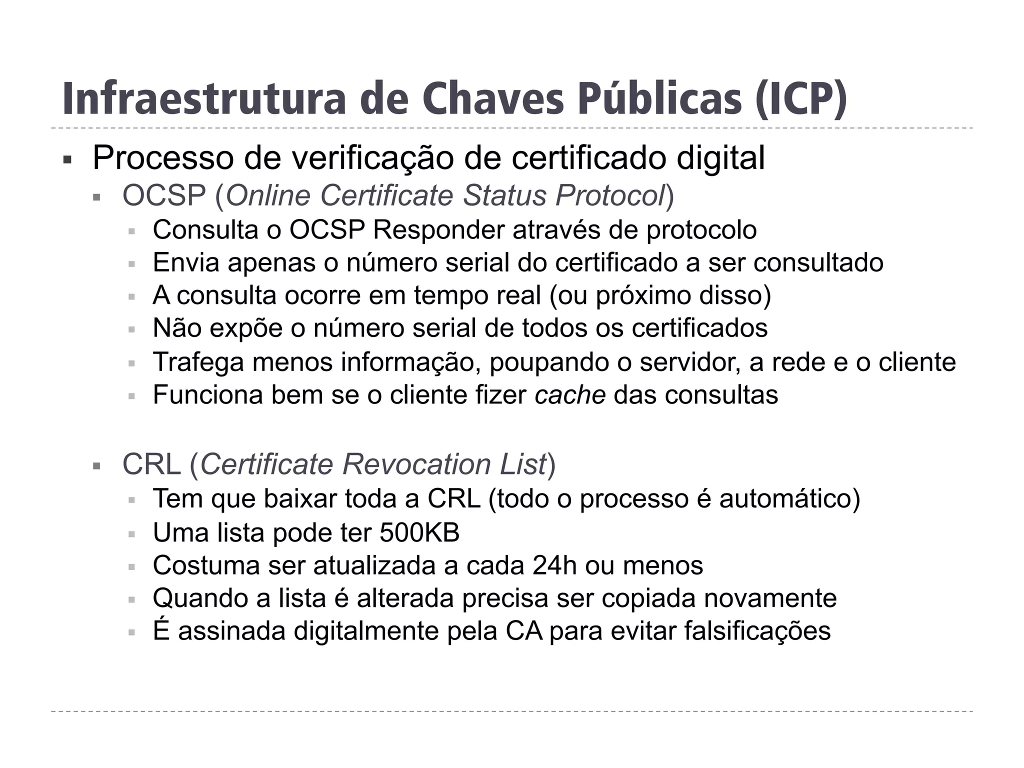 Infraestrutura de Chaves Públicas (ICP)
§  Processo de verificação de certificado digital
§  OCSP (Online Certificate Status Protocol)
§  Consulta o OCSP Responder através de protocolo
§  Envia apenas o número serial do certificado a ser consultado
§  A consulta ocorre em tempo real (ou próximo disso)
§  Não expõe o número serial de todos os certificados
§  Trafega menos informação, poupando o servidor, a rede e o cliente
§  Funciona bem se o cliente fizer cache das consultas
§  CRL (Certificate Revocation List)
§  Tem que baixar toda a CRL (todo o processo é automático)
§  Uma lista pode ter 500KB
§  Costuma ser atualizada a cada 24h ou menos
§  Quando a lista é alterada precisa ser copiada novamente
§  É assinada digitalmente pela CA para evitar falsificações
 