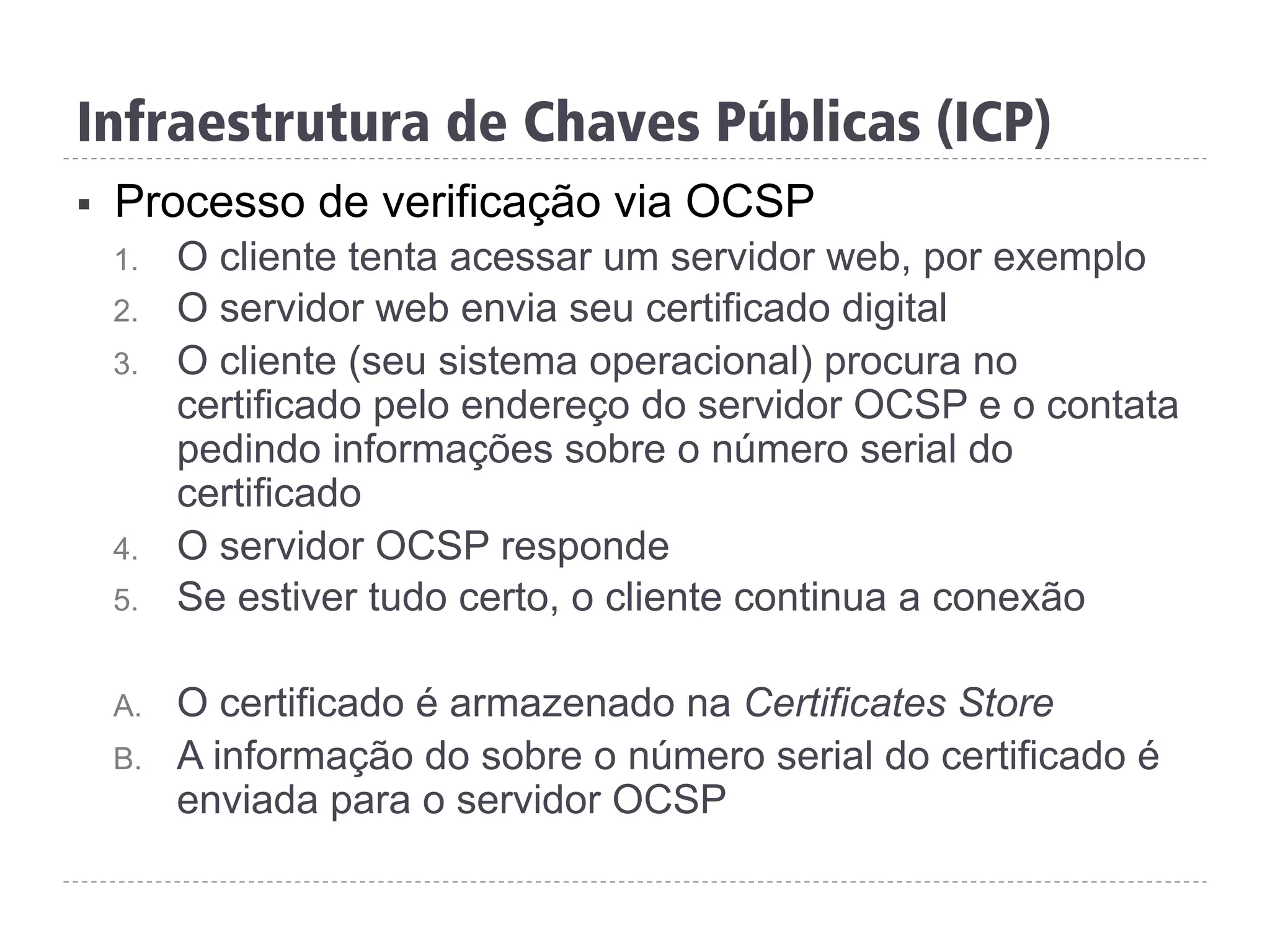 §  Processo de verificação via OCSP
1.  O cliente tenta acessar um servidor web, por exemplo
2.  O servidor web envia seu certificado digital
3.  O cliente (seu sistema operacional) procura no
certificado pelo endereço do servidor OCSP e o contata
pedindo informações sobre o número serial do
certificado
4.  O servidor OCSP responde
5.  Se estiver tudo certo, o cliente continua a conexão
A.  O certificado é armazenado na Certificates Store
B.  A informação do sobre o número serial do certificado é
enviada para o servidor OCSP
Infraestrutura de Chaves Públicas (ICP)
 