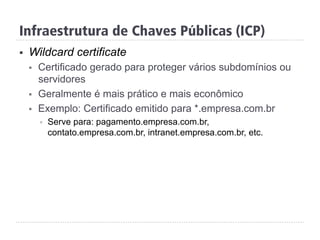 Infraestrutura de Chaves Públicas (ICP)
§  Wildcard certificate
§  Certificado gerado para proteger vários subdomínios ou
servidores
§  Geralmente é mais prático e mais econômico
§  Exemplo: Certificado emitido para *.empresa.com.br
§  Serve para: pagamento.empresa.com.br,
contato.empresa.com.br, intranet.empresa.com.br, etc.
 