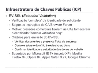 Infraestrutura de Chaves Públicas (ICP)
§  EV-SSL (Extended Validation)
§  Verificação ‘completa’ da identidade do solicitante
§  Segue as instruções do CA/Browser Forum
§  Motivo: pressões comerciais fizeram as CAs fornecerem
o certificado “domain validation only”
§  Critérios para emissão do EV-SSL
§  Verificar documentos e presença física da empresa
§  Controle sobre o domínio é exclusivo ao dono
§  Confirmar identidade e autoridade dos donos do website
§  Suportado por Microsoft IE 7+ (exceto XP), Mozilla
Firefox 3+, Opera 8+, Apple Safari 3.2+, Google Chrome
 