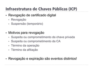 Infraestrutura de Chaves Públicas (ICP)
§  Revogação de certificado digital
§  Revogação
§  Suspensão (temporário)
§  Motivos para revogação
§  Suspeita ou comprometimento da chave privada
§  Suspeita ou comprometimento da CA
§  Término da operação
§  Término da afiliação
§  Revogação e expiração são eventos distintos!
 