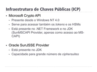 Infraestrutura de Chaves Públicas (ICP)
§  Microsoft Crypto API
§  Presente desde o Windows NT 4.0
§  Serve para acessar também os tokens e os HSMs
§  Está presente no .NET Framework e no JDK
(SunMSCAPI Provider, apenas como acesso ao MS-
CAPI)
§  Oracle SunJSSE Provider
§  Está presente no JDK
§  Capacidade para grande número de ciphersuites
 