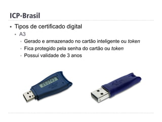 ICP-Brasil
§  Tipos de certificado digital
§  A3
§  Gerado e armazenado no cartão inteligente ou token
§  Fica protegido pela senha do cartão ou token
§  Possui validade de 3 anos
 